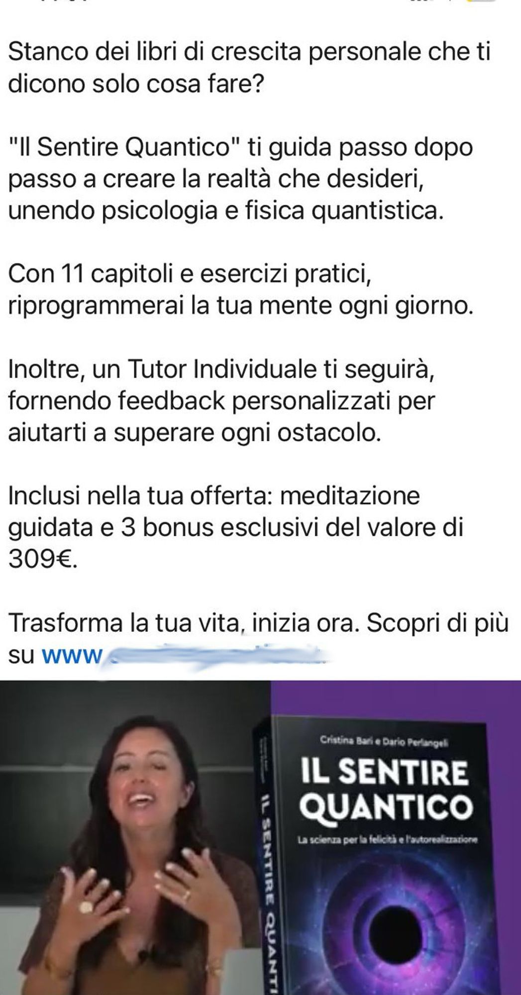 Stanco dei libri di crescita personale che ti dicono solo cosa fare?

"Il Sentire Quantico" ti guida passo dopo passo a creare la realtà che desideri, unendo psicologia e fisica quantistica.

Con 11 capitoli e esercizi pratici, riprogrammerai la tua mente ogni giorno.

Inoltre, un Tutor Individuale ti seguirà, fornendo feedback personalizzati per aiutarti a superare ogni ostacolo. 

Inclusi nella tua offerta: meditazione guidata e 3 bonus esclusivi del valore di 309€.

Trasforma la tua vita, inizia ora. Scopri di più su (nome del sito web rimosso). 

Segue immagine dell'autrice che parla tutta infervorata, ed immagine del libro che mostra in copertina una specie di buco nero circondato da cerchi concentrici, illuminati da luci soffuse e scariche di energia.