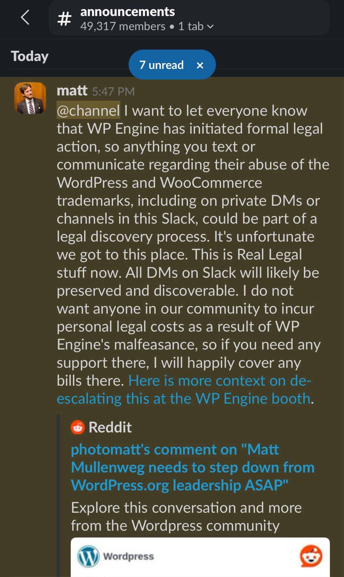 A post from Matt Mullenweg in the Announcements channel of the Make WordPress Slack:

@channel I want to let everyone know that WP Engine has initiated formal legal action, so anything you text or communicate regarding their abuse of the WordPress and WooCommerce trademarks, including on private DMs or channels in this Slack, could be part of a legal discovery process. It's unfortunate we got to this place. This is Real Legal stuff now. All DMs on Slack will likely be preserved and discoverable. I do not want anyone in our community to incur personal legal costs as a result of WP Engine's malfeasance, so if you need any support there, I will happily cover any bills there. https://www.reddit.com/r/Wordpress/comments/1fn3mjr/comment/lokzvec/.