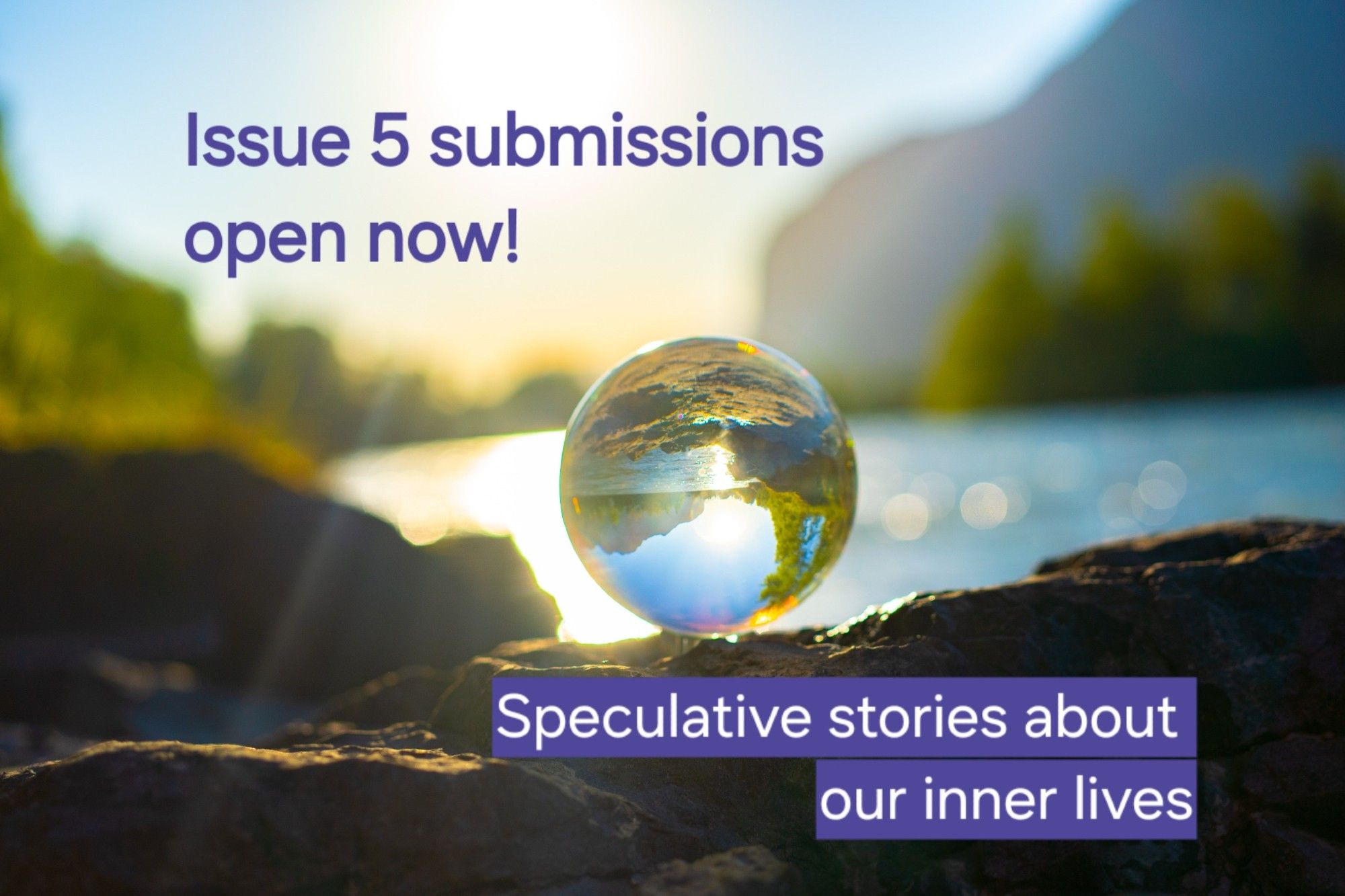 Photo of a clear crystal ball balanced on a rock beside a lake in bright morning sunlight, overlaid text reads issue 5 submissions open now! Speculative stories about our inner lives