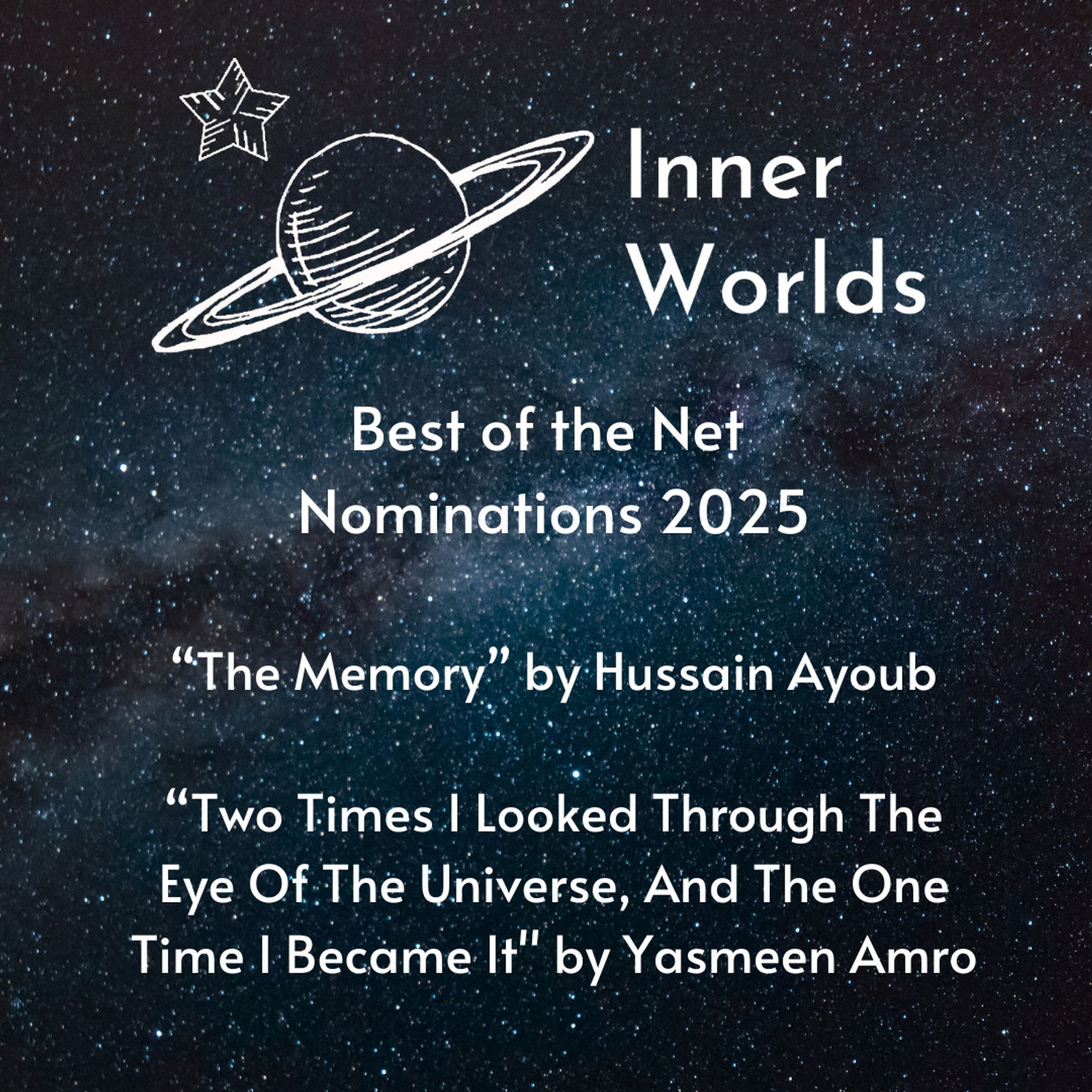 Best of the Net Nominations 2025
"The Memory" by Hussain Ayoub
"Two Times I Looked Through The Eye Of The Universe, And The One Time I Became It" by Yasmeen Amro