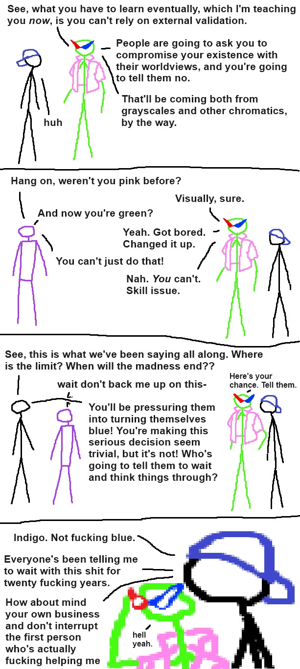 a stick figure comic 

a black stick figure wearing an indigo hat and a lime green stick figure wearing a pink shirt and pointy red and blue glasses are talking. 

lime: "see, what you have to learn eventually, which I'm teaching you *now*, is you can't rely on external validation. 
people are going to ask you to compromise your existence with their worldviews, and you're going to tell them no. 
that'll be coming from both grayscales and other chromatics, by the way."
indigo: "huh"
[purple guy appears]
purple guy: "hang on, weren't you pink before?"
lime: "visually, sure."
purple: "And now you're green?"
lime: "Yeah. Got bored. Changed it up."
purple: "you can't just do that!"
lime: "Nah. *you* can't. skill issue"
[black guy appears]
black: "See, this is what we've been saying all along. where is the limit? when will the madness end??"
purple: "wait don't back me up on this-"
lime, quietly to indigo: "here's your chance. tell them"
black: "you'll be pressuring them into turning themselves blue! you're making this serious decision seem trivial, but it's not! who's going to tell them to wait and think things through?"
[close up on lime and indigo]
indigo: "Indigo. Not fucking blue. 
Everyone's been telling me to wait with this shit for twenty fucking years. 
How about mind your own business and don't interrupt the first person who's actually fucking helping me"
lime, adjusting their shades: "hell yeah"