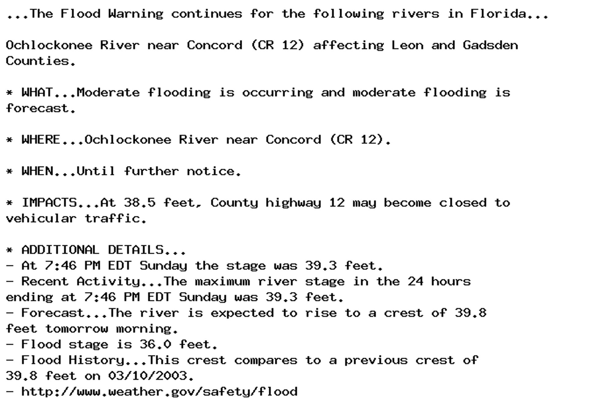 ...The Flood Warning continues for the following rivers in Florida...

Ochlockonee River near Concord (CR 12) affecting Leon and Gadsden
Counties.

* WHAT...Moderate flooding is occurring and moderate flooding is
forecast.

* WHERE...Ochlockonee River near Concord (CR 12).

* WHEN...Until further notice.

* IMPACTS...At 38.5 feet, County highway 12 may become closed to
vehicular traffic.

* ADDITIONAL DETAILS...
- At 7:46 PM EDT Sunday the stage was 39.3 feet.
- Recent Activity...The maximum river stage in the 24 hours
ending at 7:46 PM EDT Sunday was 39.3 feet.
- Forecast...The river is expected to rise to a crest of 39.8
feet tomorrow morning.
- Flood stage is 36.0 feet.
- Flood History...This crest compares to a previous crest of
39.8 feet on 03/10/2003.
- http://www.weather.gov/safety/flood