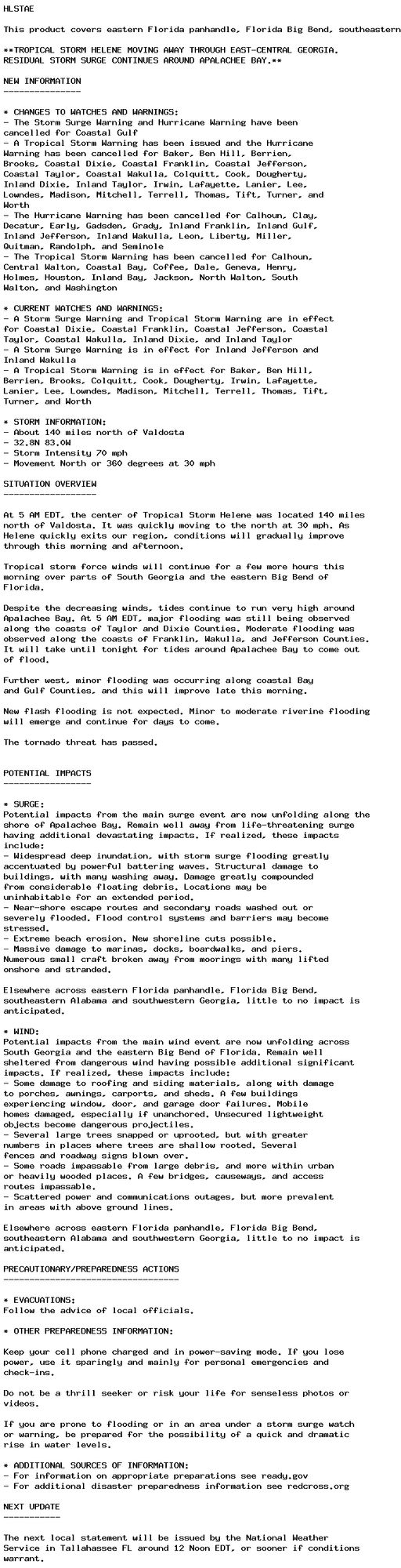 HLSTAE

This product covers eastern Florida panhandle, Florida Big Bend, southeastern Alabama and southwestern Georgia

**TROPICAL STORM HELENE MOVING AWAY THROUGH EAST-CENTRAL GEORGIA.
RESIDUAL STORM SURGE CONTINUES AROUND APALACHEE BAY.**

NEW INFORMATION
---------------

* CHANGES TO WATCHES AND WARNINGS:
- The Storm Surge Warning and Hurricane Warning have been
cancelled for Coastal Gulf
- A Tropical Storm Warning has been issued and the Hurricane
Warning has been cancelled for Baker, Ben Hill, Berrien,
Brooks, Coastal Dixie, Coastal Franklin, Coastal Jefferson,
Coastal Taylor, Coastal Wakulla, Colquitt, Cook, Dougherty,
Inland Dixie, Inland Taylor, Irwin, Lafayette, Lanier, Lee,
Lowndes, Madison, Mitchell, Terrell, Thomas, Tift, Turner, and
Worth
- The Hurricane Warning has been cancelled for Calhoun, Clay,
Decatur, Early, Gadsden, Grady, Inland Franklin, Inland Gulf,
Inland Jefferson, Inland Wakulla, Leon, Liberty, Miller,
Quitman, Randolph, and Seminole
- The Tropical Storm Warning has been cancelled for Calhoun,
Central Walton, Coastal Bay, Coffee, Dale, Geneva, Henry,
Holmes, Houston, Inland Bay, Jackson, North Walton, South
Walton, and Washington

* CURRENT WATCHES AND WARNINGS:
- A Storm Surge Warning and Tropical Storm Warning are in effect
for Coastal Dixie, Coastal Franklin, Coastal Jefferson, Coastal
Taylor, Coastal Wakulla, Inland Dixie, and Inland Taylor
- A Storm Surge Warning is in effect for Inland Jefferson and
Inland Wakulla
- A Tropical Storm Warning is in effect for Baker, Ben Hill,
Berrien, Brooks, Colquitt, Cook, Dougherty, Irwin, Lafayette,
Lanier, Lee, Lowndes, Madison, Mitchell, Terrell, Thomas, Tift,
Turner, and Worth

* STORM INFORMATION:
- About 140 miles north of Valdosta
- 32.8N 83.0W
- Storm Intensity 70 mph
- Movement North or 360 degrees at 30 mph

SITUATION OVERVIEW
------------------

At 5 AM EDT, the center of Tropical Storm Helene was located 140 miles
north of Valdosta. It was quickly moving to the north at 30 mph. As
Helene quickly exits our region, conditions will gradually improve
through this morning and afternoon.

Tropical storm force winds will continue for a few more hours this
morning over parts of South Georgia and the eastern Big Bend of
Florida.

Despite the decreasing winds, tides continue to run very high around
Apalachee Bay. At 5 AM EDT, major flooding was still being observed
along the coasts of Taylor and Dixie Counties. Moderate flooding was
observed along the coasts of Franklin, Wakulla, and Jefferson Counties.
It will take until tonight for tides around Apalachee Bay to come out
of flood.

Further west, minor flooding was occurring along coastal Bay
and Gulf Counties, and this will improve late this morning.

New flash flooding is not expected. Minor to moderate riverine flooding
will emerge and continue for days to come.

The tornado threat has passed.


POTENTIAL IMPACTS
-----------------

* SURGE:
Potential impacts from the main surge event are now unfolding along the
shore of Apalachee Bay. Remain well away from life-threatening surge
having additional devastating impacts. If realized, these impacts
include:
- Widespread deep inundation, with storm surge flooding greatly
accentuated by powerful battering waves. Structural damage to
buildings, with many washing away. Damage greatly compounded
from considerable floating debris. Locations may be
uninhabitable for an extended period.
- Near-shore escape routes and secondary roads washed out or
severely flooded. Flood control systems and barriers may become
stressed.
- Extreme beach erosion. New shoreline cuts possible.
- Massive damage to marinas, docks, boardwalks, and piers.
Numerous small craft broken away from moorings with many lifted
onshore and stranded.

Elsewhere across eastern Florida panhandle, Florida Big Bend,
southeastern Alabama and southwestern Georgia, little to no impact is
anticipated.

* WIND:
Potential impacts from the main wind event are now unfolding across
South Georgia and the eastern Big Bend of Florida. Remain well
sheltered from dangerous wind having possible additional significant
impacts. If realized, these impacts include:
- Some damage to roofing and siding materials, along with damage
to porches, awnings, carports, and sheds. A few buildings
experiencing window, door, and garage door failures. Mobile
homes damaged, especially if unanchored. Unsecured lightweight
objects become dangerous projectiles.
- Several large trees snapped or uprooted, but with greater
numbers in places where trees are shallow rooted. Several
fences and roadway signs blown over.
- Some roads impassable from large debris, and more within urban
or heavily wooded places. A few bridges, causeways, and access
routes impassable.
- Scattered power and communications outages, but more prevalent
in areas with above ground lines.

Elsewhere across eastern Florida panhandle, Florida Big Bend,
southeastern Alabama and southwestern Georgia, little to no impact is
anticipated.

PRECAUTIONARY/PREPAREDNESS ACTIONS
----------------------------------

* EVACUATIONS:
Follow the advice of local officials.

* OTHER PREPAREDNESS INFORMATION:

Keep your cell phone charged and in power-saving mode. If you lose
power, use it sparingly and mainly for personal emergencies and
check-ins.

Do not be a thrill seeker or risk your life for senseless photos or
videos.

If you are prone to flooding or in an area under a storm surge watch
or warning, be prepared for the possibility of a quick and dramatic
rise in water levels.

* ADDITIONAL SOURCES OF INFORMATION:
- For information on appropriate preparations see ready.gov
- For additional disaster preparedness information see redcross.org

NEXT UPDATE
-----------

The next local statement will be issued by the National Weather
Service in Tallahassee FL around 12 Noon EDT, or sooner if conditions
warrant.