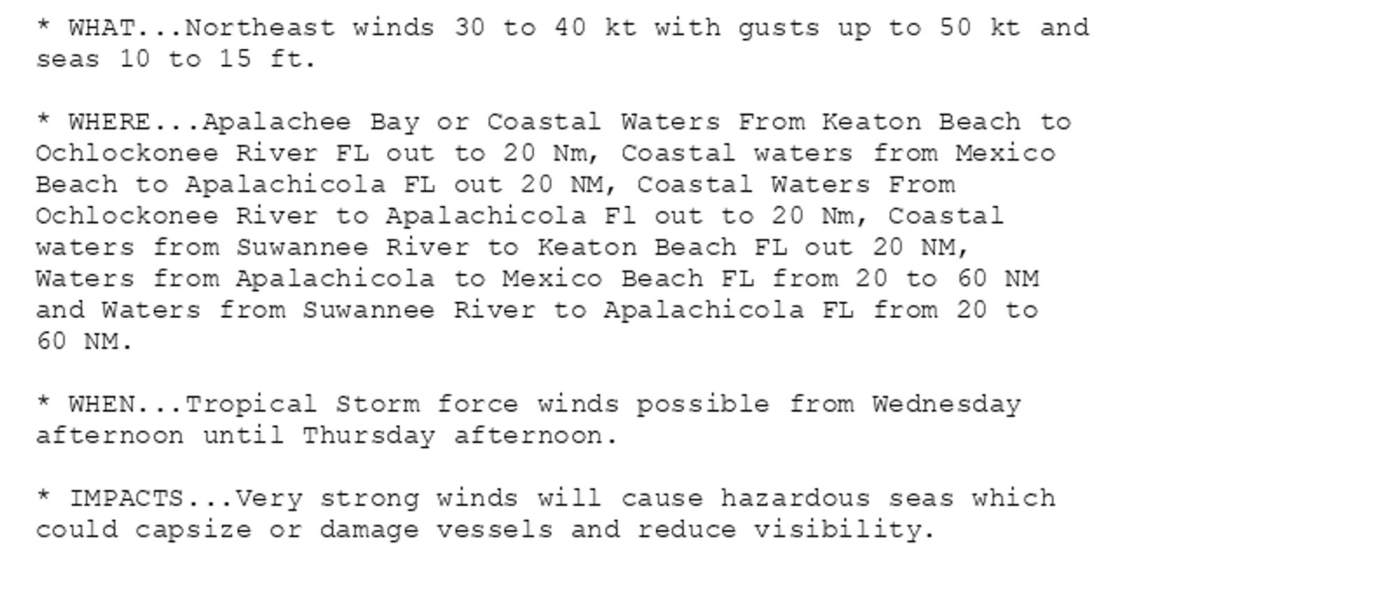 * WHAT...Northeast winds 30 to 40 kt with gusts up to 50 kt and
seas 10 to 15 ft.

* WHERE...Apalachee Bay or Coastal Waters From Keaton Beach to
Ochlockonee River FL out to 20 Nm, Coastal waters from Mexico
Beach to Apalachicola FL out 20 NM, Coastal Waters From
Ochlockonee River to Apalachicola Fl out to 20 Nm, Coastal
waters from Suwannee River to Keaton Beach FL out 20 NM,
Waters from Apalachicola to Mexico Beach FL from 20 to 60 NM
and Waters from Suwannee River to Apalachicola FL from 20 to
60 NM.

* WHEN...Tropical Storm force winds possible from Wednesday
afternoon until Thursday afternoon.

* IMPACTS...Very strong winds will cause hazardous seas which
could capsize or damage vessels and reduce visibility.