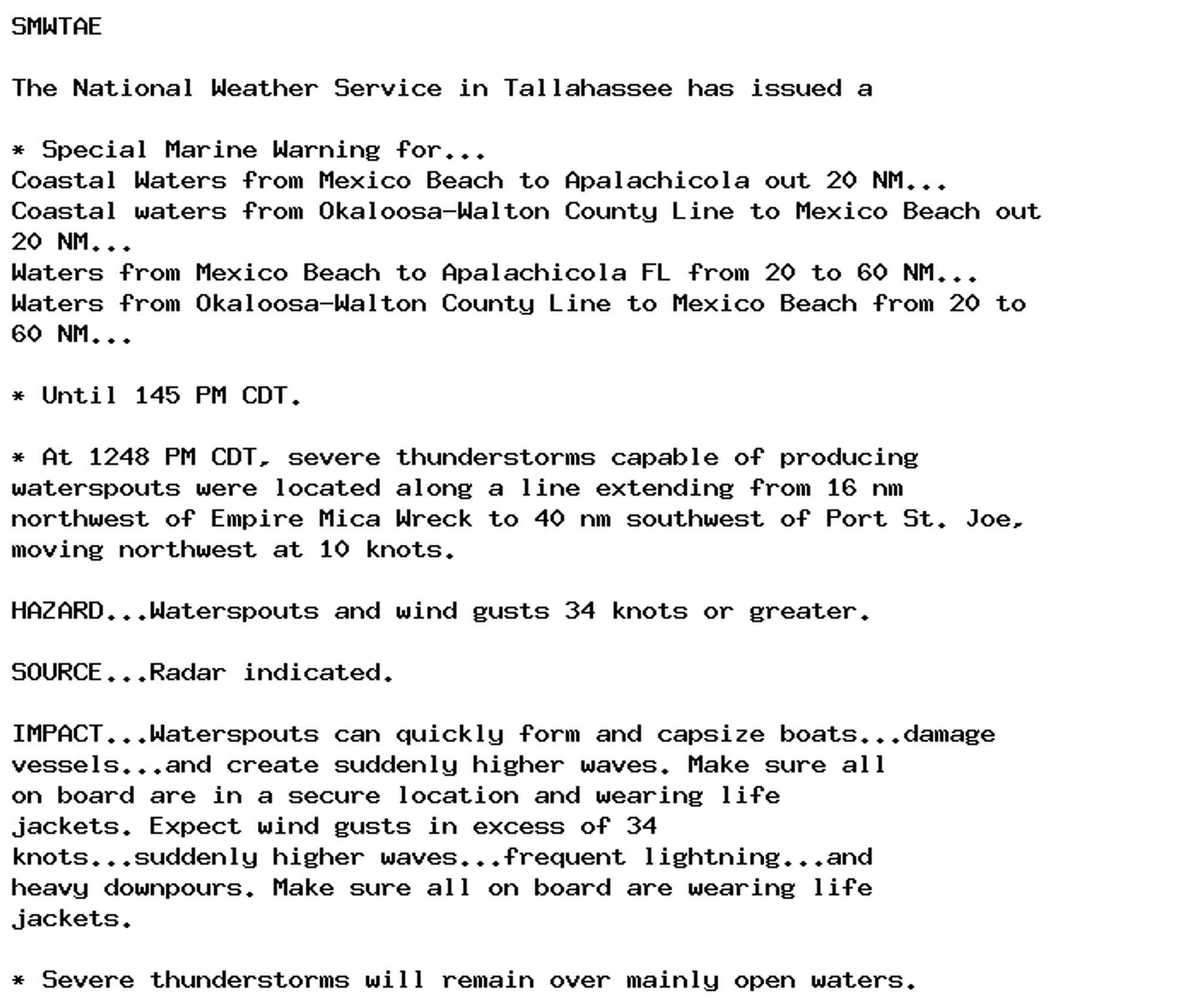 SMWTAE

The National Weather Service in Tallahassee has issued a

* Special Marine Warning for...
Coastal Waters from Mexico Beach to Apalachicola out 20 NM...
Coastal waters from Okaloosa-Walton County Line to Mexico Beach out
20 NM...
Waters from Mexico Beach to Apalachicola FL from 20 to 60 NM...
Waters from Okaloosa-Walton County Line to Mexico Beach from 20 to
60 NM...

* Until 145 PM CDT.

* At 1248 PM CDT, severe thunderstorms capable of producing
waterspouts were located along a line extending from 16 nm
northwest of Empire Mica Wreck to 40 nm southwest of Port St. Joe,
moving northwest at 10 knots.

HAZARD...Waterspouts and wind gusts 34 knots or greater.

SOURCE...Radar indicated.

IMPACT...Waterspouts can quickly form and capsize boats...damage
vessels...and create suddenly higher waves. Make sure all
on board are in a secure location and wearing life
jackets. Expect wind gusts in excess of 34
knots...suddenly higher waves...frequent lightning...and
heavy downpours. Make sure all on board are wearing life
jackets.

* Severe thunderstorms will remain over mainly open waters.