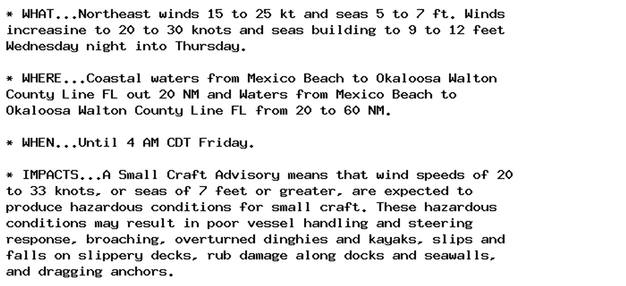 * WHAT...Northeast winds 15 to 25 kt and seas 5 to 7 ft. Winds
increasine to 20 to 30 knots and seas building to 9 to 12 feet
Wednesday night into Thursday.

* WHERE...Coastal waters from Mexico Beach to Okaloosa Walton
County Line FL out 20 NM and Waters from Mexico Beach to
Okaloosa Walton County Line FL from 20 to 60 NM.

* WHEN...Until 4 AM CDT Friday.

* IMPACTS...A Small Craft Advisory means that wind speeds of 20
to 33 knots, or seas of 7 feet or greater, are expected to
produce hazardous conditions for small craft. These hazardous
conditions may result in poor vessel handling and steering
response, broaching, overturned dinghies and kayaks, slips and
falls on slippery decks, rub damage along docks and seawalls,
and dragging anchors.