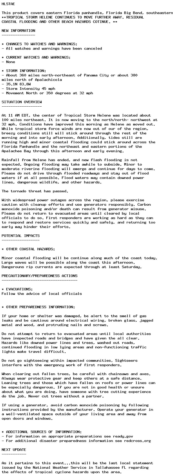 HLSTAE

This product covers eastern Florida panhandle, Florida Big Bend, southeastern Alabama and southwestern Georgia
**TROPICAL STORM HELENE CONTINUES TO MOVE FURTHER AWAY. RESIDUAL
COASTAL FLOODING AND OTHER BEACH HAZARDS COTINUE. **

NEW INFORMATION
---------------

* CHANGES TO WATCHES AND WARNINGS:
- All watches and warnings have been canceled

* CURRENT WATCHES AND WARNINGS:
- None

* STORM INFORMATION:
- About 360 miles north-northeast of Panama City or about 380
miles north of Apalachicola
- 35.1N 83.8W
- Storm Intensity 45 mph
- Movement North or 350 degrees at 32 mph

SITUATION OVERVIEW
------------------

At 11 AM EDT, the center of Tropical Storm Helene was located about
100 miles northeast. It is now moving to the north/north- northwest at
32 mph. Conditions have improved this morning as Helene as moved out.
While tropical storm force winds are now out of our of the region,
breezy conditions still will stick around through the rest of the
morning and into early afternoon. Additionally, tides still are
running high and minor coastal flooding could stick around across the
Florida Panhandle and the northeast and eastern portions of the
Apalachee Bay through this afternoon and early evening.

Rainfall from Helene has ended, and new flash flooding is not
expected. Ongoing flooding may take awhile to subside. Minor to
moderate riverine flooding will emerge and continue for days to come.
Please do not drive through flooded roadways and stay out of flood
waters if at all possible. Flood waters may contain downed power
lines, dangerous wildlife, and other hazards.

The tornado threat has passed.

With widespread power outages across the region, please exercise
caution with cleanup efforts and use generators responsibly. Carbon
monoxide poisoning and/or death can result from generator misuse.
Please do not return to evacuated areas until cleared by local
officials to do so. First responders are working as hard as they can
to respond and restore services quickly and safely, and returning too
early may hinder their efforts.

POTENTIAL IMPACTS
-----------------

* OTHER COASTAL HAZARDS:

Minor coastal flooding will be continue along much of the coast today.
Large waves will be possible along the coast this afternoon.
Dangerouns rip currents are expected through at least Saturday.

PRECAUTIONARY/PREPAREDNESS ACTIONS
----------------------------------

* EVACUATIONS:
Follow the advice of local officials


* OTHER PREPAREDNESS INFORMATION:

If your home or shelter was damaged, be alert to the smell of gas
leaks and be cautious around electrical wiring, broken glass, jagged
metal and wood, and protruding nails and screws.

Do not attempt to return to evacuated areas until local authorities
have inspected roads and bridges and have given the all clear.
Hazards like downed power lines and trees, washed out roads,
continued flooding in low lying areas and non-functioning traffic
lights make travel difficult.

Do not go sightseeing within impacted communities. Sightseers
interfere with the emergency work of first responders.

When clearing out fallen trees, be careful with chainsaws and axes.
Always wear protective gear and keep others at a safe distance.
Leaning trees and those which have fallen on roofs or power lines can
be especially dangerous. If you are not in good health or unsure
about what you are doing, have someone with tree cutting experience
do the job. Never cut trees without a partner.

If using a generator, avoid carbon monoxide poisoning by following
instructions provided by the manufacturer. Operate your generator in
a well-ventilated space outside of your living area and away from
open doors and windows.


* ADDITIONAL SOURCES OF INFORMATION:
- For information on appropriate preparations see ready.gov
- For additional disaster preparedness information see redcross.org

NEXT UPDATE
-----------

As it pertains to this event...this will be the last local statement
issued by the National Weather Service in Tallahassee FL regarding
the effects of tropical cyclone hazards upon the area.