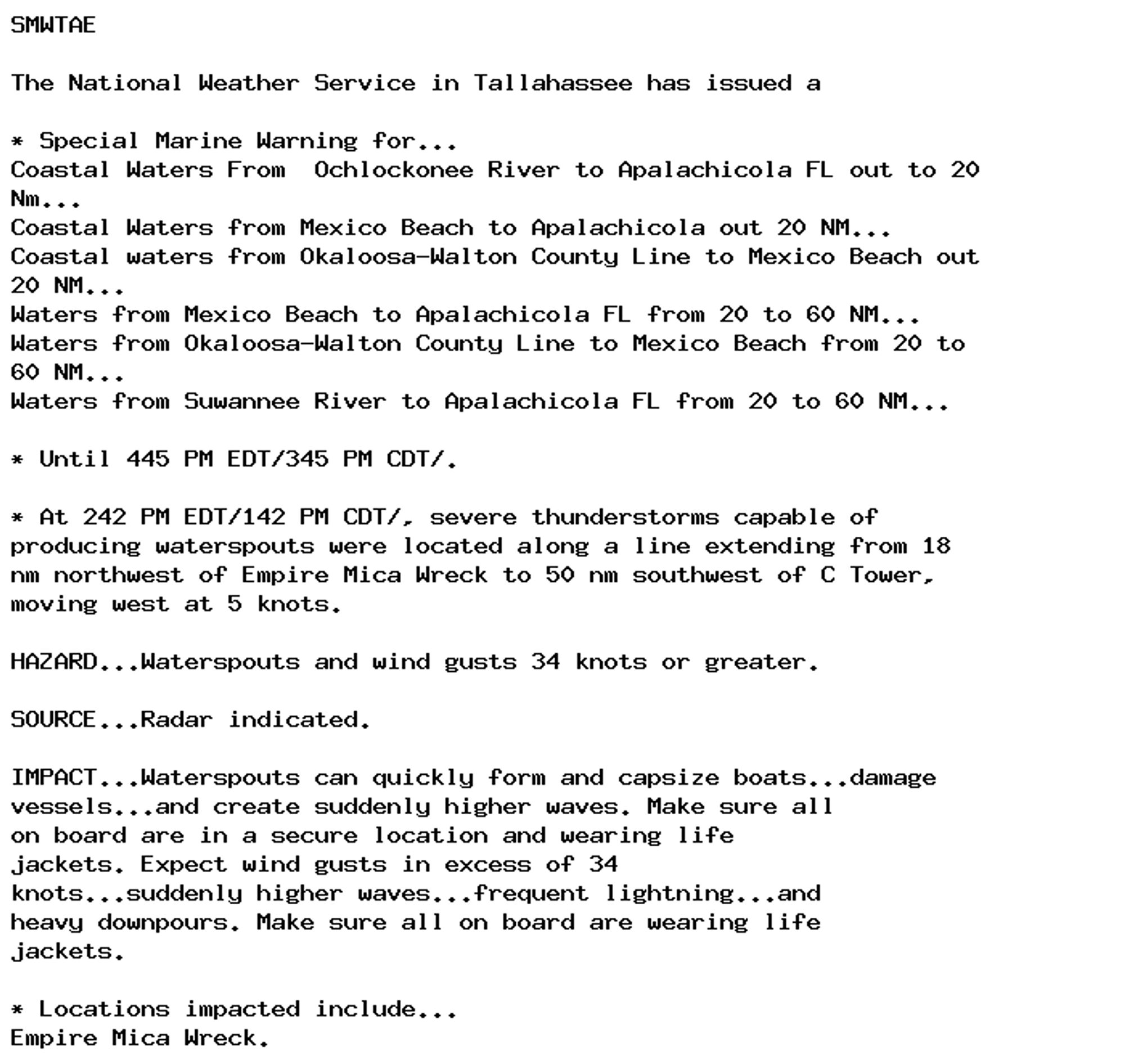 SMWTAE

The National Weather Service in Tallahassee has issued a

* Special Marine Warning for...
Coastal Waters From  Ochlockonee River to Apalachicola FL out to 20
Nm...
Coastal Waters from Mexico Beach to Apalachicola out 20 NM...
Coastal waters from Okaloosa-Walton County Line to Mexico Beach out
20 NM...
Waters from Mexico Beach to Apalachicola FL from 20 to 60 NM...
Waters from Okaloosa-Walton County Line to Mexico Beach from 20 to
60 NM...
Waters from Suwannee River to Apalachicola FL from 20 to 60 NM...

* Until 445 PM EDT/345 PM CDT/.

* At 242 PM EDT/142 PM CDT/, severe thunderstorms capable of
producing waterspouts were located along a line extending from 18
nm northwest of Empire Mica Wreck to 50 nm southwest of C Tower,
moving west at 5 knots.

HAZARD...Waterspouts and wind gusts 34 knots or greater.

SOURCE...Radar indicated.

IMPACT...Waterspouts can quickly form and capsize boats...damage
vessels...and create suddenly higher waves. Make sure all
on board are in a secure location and wearing life
jackets. Expect wind gusts in excess of 34
knots...suddenly higher waves...frequent lightning...and
heavy downpours. Make sure all on board are wearing life
jackets.

* Locations impacted include...
Empire Mica Wreck.