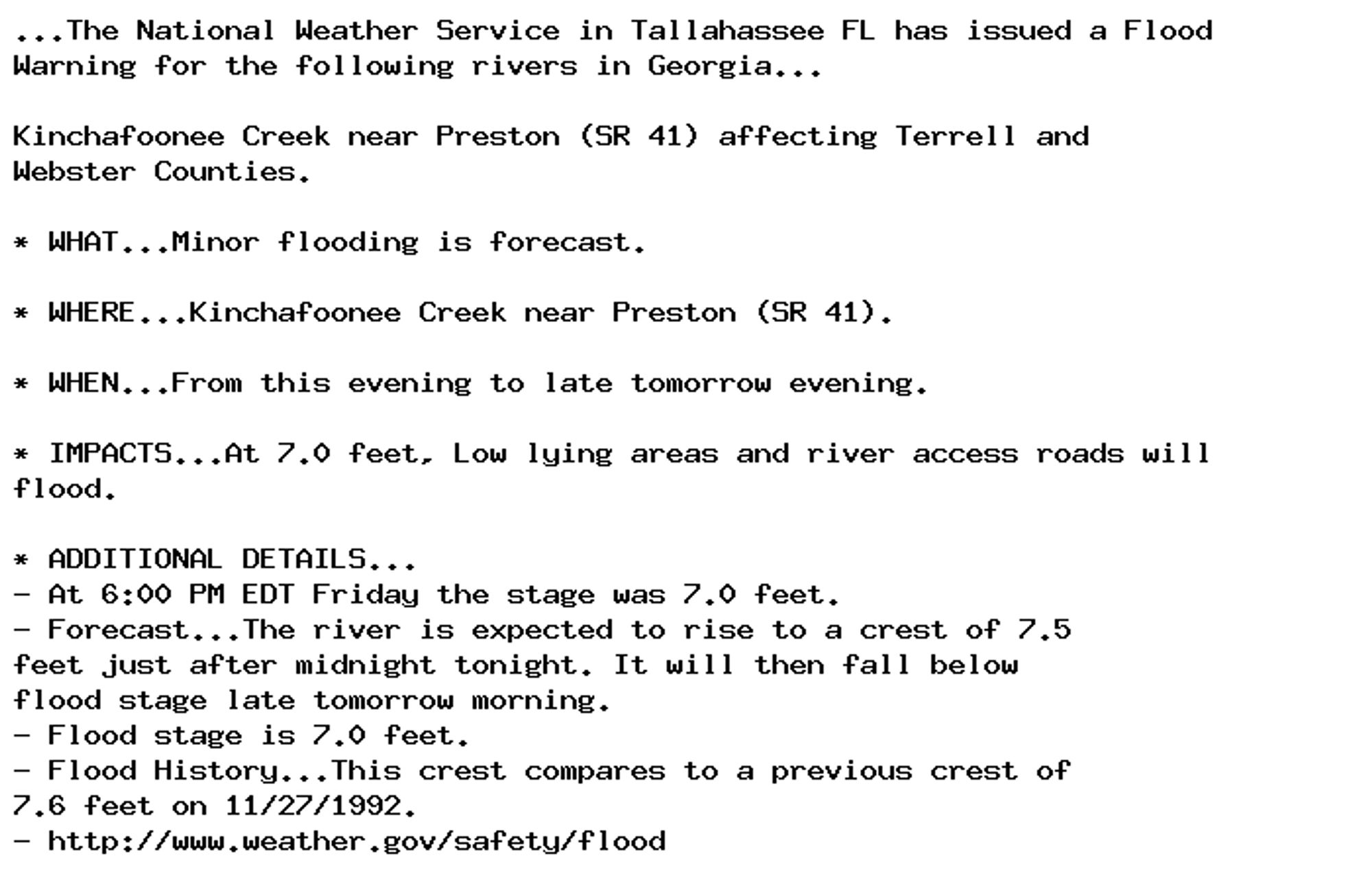 ...The National Weather Service in Tallahassee FL has issued a Flood
Warning for the following rivers in Georgia...

Kinchafoonee Creek near Preston (SR 41) affecting Terrell and
Webster Counties.

* WHAT...Minor flooding is forecast.

* WHERE...Kinchafoonee Creek near Preston (SR 41).

* WHEN...From this evening to late tomorrow evening.

* IMPACTS...At 7.0 feet, Low lying areas and river access roads will
flood.

* ADDITIONAL DETAILS...
- At 6:00 PM EDT Friday the stage was 7.0 feet.
- Forecast...The river is expected to rise to a crest of 7.5
feet just after midnight tonight. It will then fall below
flood stage late tomorrow morning.
- Flood stage is 7.0 feet.
- Flood History...This crest compares to a previous crest of
7.6 feet on 11/27/1992.
- http://www.weather.gov/safety/flood