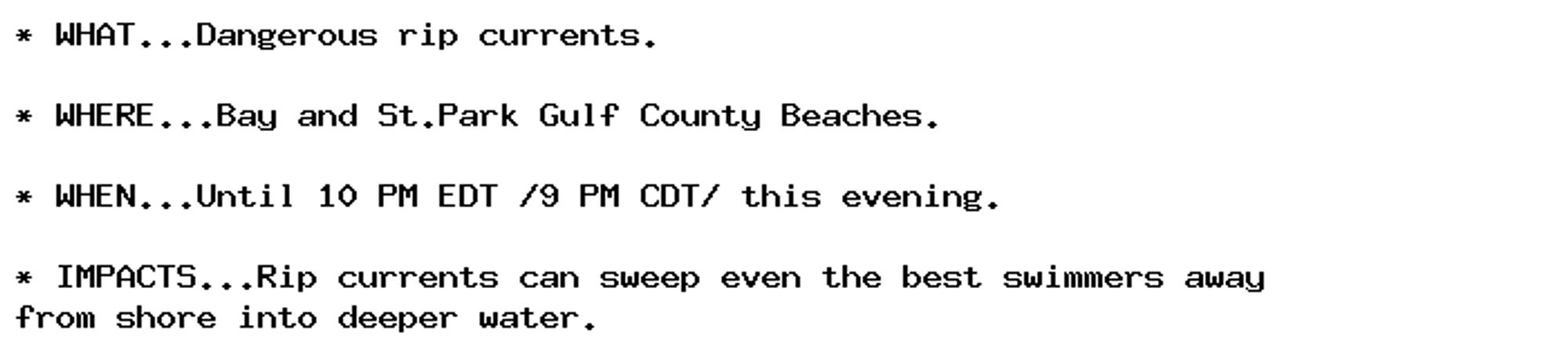 * WHAT...Dangerous rip currents.

* WHERE...Bay and St.Park Gulf County Beaches.

* WHEN...Until 10 PM EDT /9 PM CDT/ this evening.

* IMPACTS...Rip currents can sweep even the best swimmers away
from shore into deeper water.