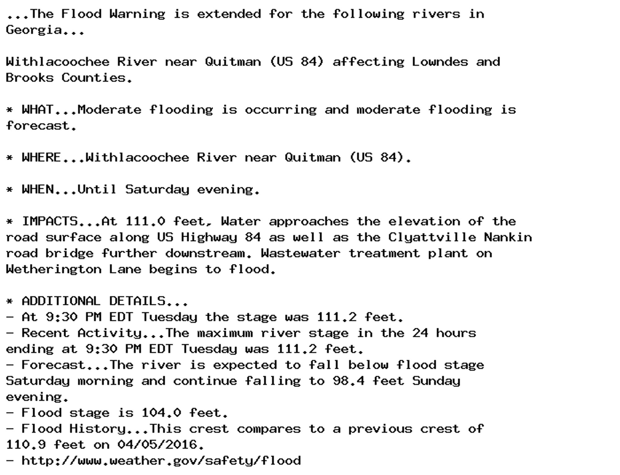 ...The Flood Warning is extended for the following rivers in
Georgia...

Withlacoochee River near Quitman (US 84) affecting Lowndes and
Brooks Counties.

* WHAT...Moderate flooding is occurring and moderate flooding is
forecast.

* WHERE...Withlacoochee River near Quitman (US 84).

* WHEN...Until Saturday evening.

* IMPACTS...At 111.0 feet, Water approaches the elevation of the
road surface along US Highway 84 as well as the Clyattville Nankin
road bridge further downstream. Wastewater treatment plant on
Wetherington Lane begins to flood.

* ADDITIONAL DETAILS...
- At 9:30 PM EDT Tuesday the stage was 111.2 feet.
- Recent Activity...The maximum river stage in the 24 hours
ending at 9:30 PM EDT Tuesday was 111.2 feet.
- Forecast...The river is expected to fall below flood stage
Saturday morning and continue falling to 98.4 feet Sunday
evening.
- Flood stage is 104.0 feet.
- Flood History...This crest compares to a previous crest of
110.9 feet on 04/05/2016.
- http://www.weather.gov/safety/flood