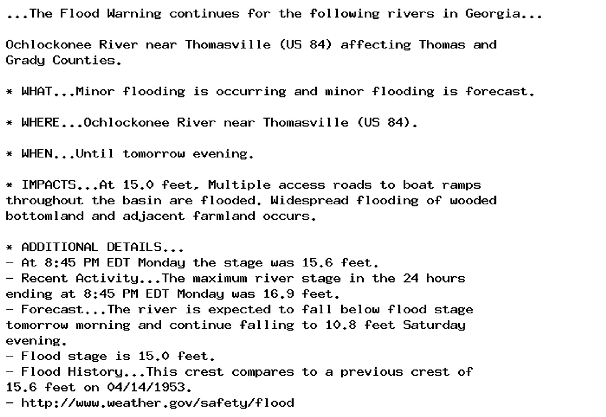 ...The Flood Warning continues for the following rivers in Georgia...

Ochlockonee River near Thomasville (US 84) affecting Thomas and
Grady Counties.

* WHAT...Minor flooding is occurring and minor flooding is forecast.

* WHERE...Ochlockonee River near Thomasville (US 84).

* WHEN...Until tomorrow evening.

* IMPACTS...At 15.0 feet, Multiple access roads to boat ramps
throughout the basin are flooded. Widespread flooding of wooded
bottomland and adjacent farmland occurs.

* ADDITIONAL DETAILS...
- At 8:45 PM EDT Monday the stage was 15.6 feet.
- Recent Activity...The maximum river stage in the 24 hours
ending at 8:45 PM EDT Monday was 16.9 feet.
- Forecast...The river is expected to fall below flood stage
tomorrow morning and continue falling to 10.8 feet Saturday
evening.
- Flood stage is 15.0 feet.
- Flood History...This crest compares to a previous crest of
15.6 feet on 04/14/1953.
- http://www.weather.gov/safety/flood