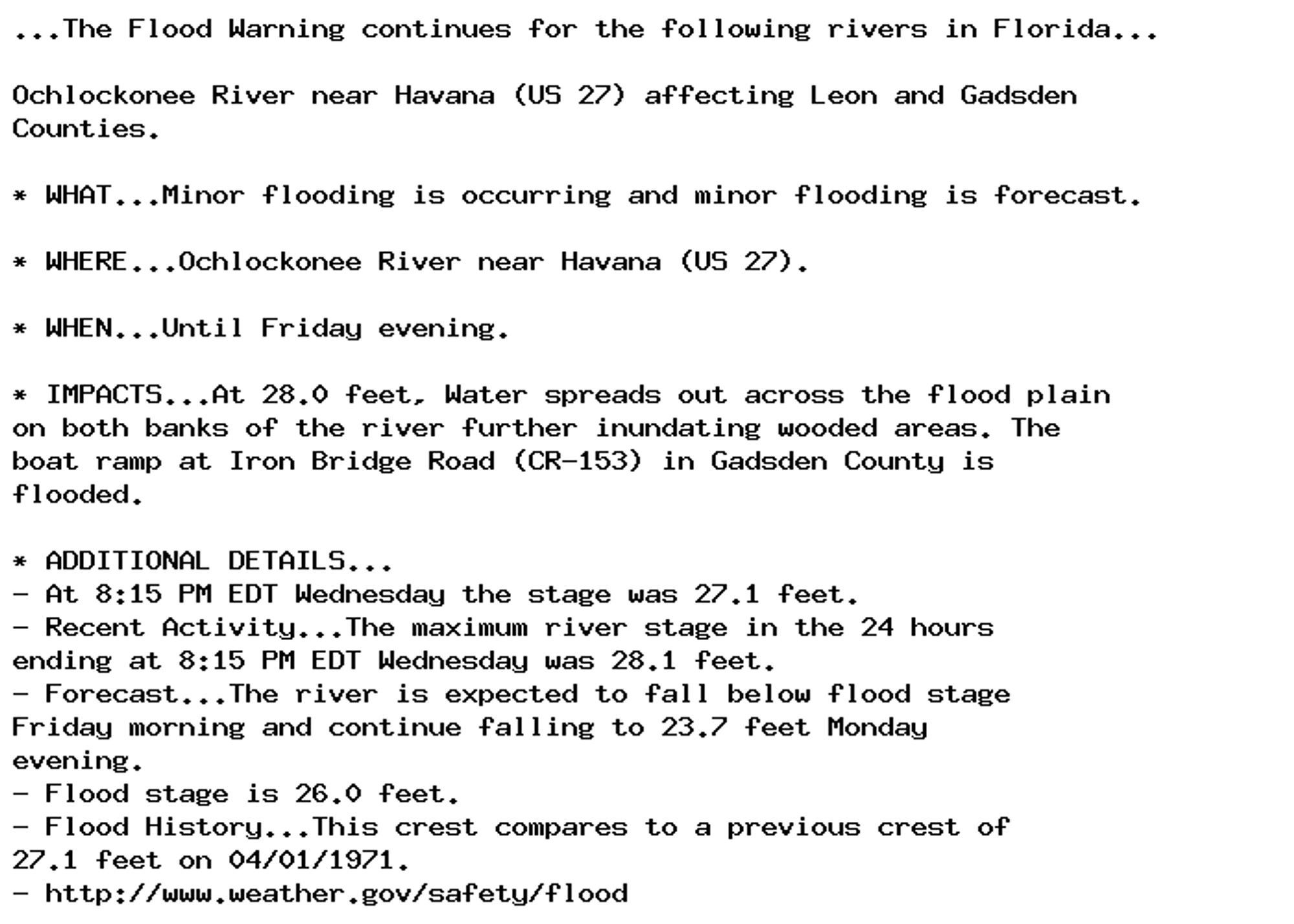 ...The Flood Warning continues for the following rivers in Florida...

Ochlockonee River near Havana (US 27) affecting Leon and Gadsden
Counties.

* WHAT...Minor flooding is occurring and minor flooding is forecast.

* WHERE...Ochlockonee River near Havana (US 27).

* WHEN...Until Friday evening.

* IMPACTS...At 28.0 feet, Water spreads out across the flood plain
on both banks of the river further inundating wooded areas. The
boat ramp at Iron Bridge Road (CR-153) in Gadsden County is
flooded.

* ADDITIONAL DETAILS...
- At 8:15 PM EDT Wednesday the stage was 27.1 feet.
- Recent Activity...The maximum river stage in the 24 hours
ending at 8:15 PM EDT Wednesday was 28.1 feet.
- Forecast...The river is expected to fall below flood stage
Friday morning and continue falling to 23.7 feet Monday
evening.
- Flood stage is 26.0 feet.
- Flood History...This crest compares to a previous crest of
27.1 feet on 04/01/1971.
- http://www.weather.gov/safety/flood