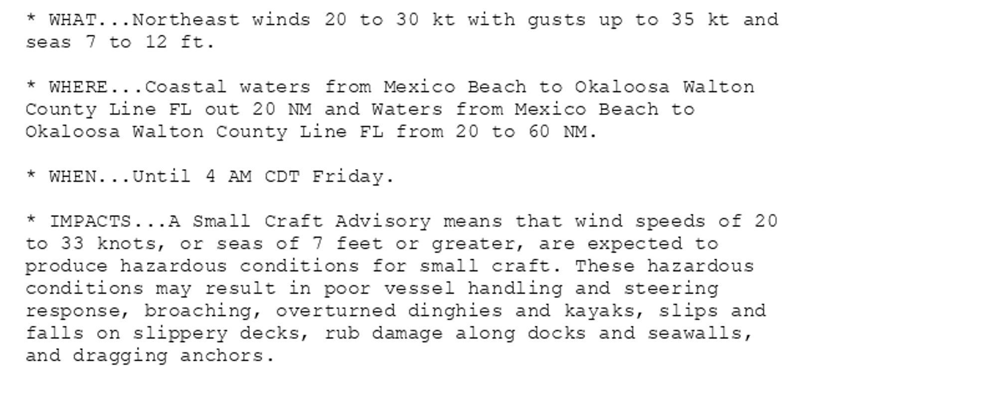 * WHAT...Northeast winds 20 to 30 kt with gusts up to 35 kt and
seas 7 to 12 ft.

* WHERE...Coastal waters from Mexico Beach to Okaloosa Walton
County Line FL out 20 NM and Waters from Mexico Beach to
Okaloosa Walton County Line FL from 20 to 60 NM.

* WHEN...Until 4 AM CDT Friday.

* IMPACTS...A Small Craft Advisory means that wind speeds of 20
to 33 knots, or seas of 7 feet or greater, are expected to
produce hazardous conditions for small craft. These hazardous
conditions may result in poor vessel handling and steering
response, broaching, overturned dinghies and kayaks, slips and
falls on slippery decks, rub damage along docks and seawalls,
and dragging anchors.