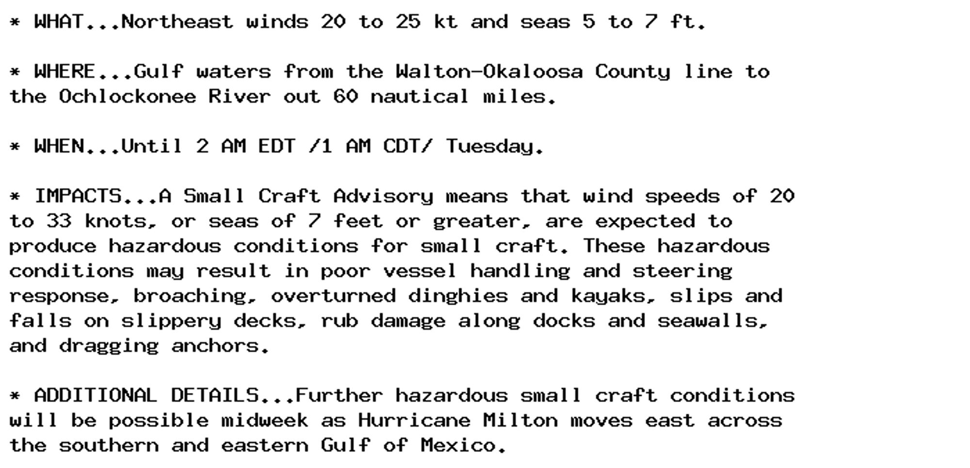 * WHAT...Northeast winds 20 to 25 kt and seas 5 to 7 ft.

* WHERE...Gulf waters from the Walton-Okaloosa County line to
the Ochlockonee River out 60 nautical miles.

* WHEN...Until 2 AM EDT /1 AM CDT/ Tuesday.

* IMPACTS...A Small Craft Advisory means that wind speeds of 20
to 33 knots, or seas of 7 feet or greater, are expected to
produce hazardous conditions for small craft. These hazardous
conditions may result in poor vessel handling and steering
response, broaching, overturned dinghies and kayaks, slips and
falls on slippery decks, rub damage along docks and seawalls,
and dragging anchors.

* ADDITIONAL DETAILS...Further hazardous small craft conditions
will be possible midweek as Hurricane Milton moves east across
the southern and eastern Gulf of Mexico.