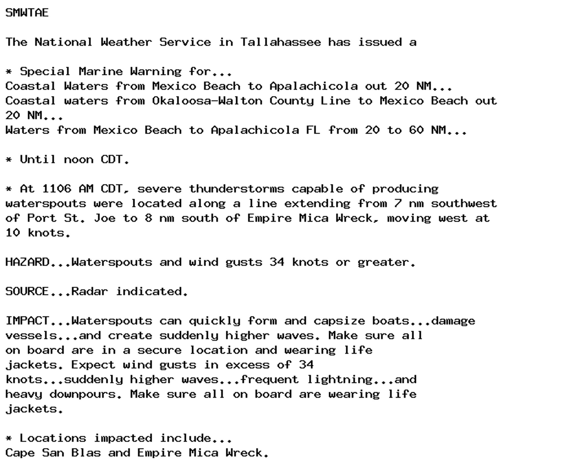 SMWTAE

The National Weather Service in Tallahassee has issued a

* Special Marine Warning for...
Coastal Waters from Mexico Beach to Apalachicola out 20 NM...
Coastal waters from Okaloosa-Walton County Line to Mexico Beach out
20 NM...
Waters from Mexico Beach to Apalachicola FL from 20 to 60 NM...

* Until noon CDT.

* At 1106 AM CDT, severe thunderstorms capable of producing
waterspouts were located along a line extending from 7 nm southwest
of Port St. Joe to 8 nm south of Empire Mica Wreck, moving west at
10 knots.

HAZARD...Waterspouts and wind gusts 34 knots or greater.

SOURCE...Radar indicated.

IMPACT...Waterspouts can quickly form and capsize boats...damage
vessels...and create suddenly higher waves. Make sure all
on board are in a secure location and wearing life
jackets. Expect wind gusts in excess of 34
knots...suddenly higher waves...frequent lightning...and
heavy downpours. Make sure all on board are wearing life
jackets.

* Locations impacted include...
Cape San Blas and Empire Mica Wreck.