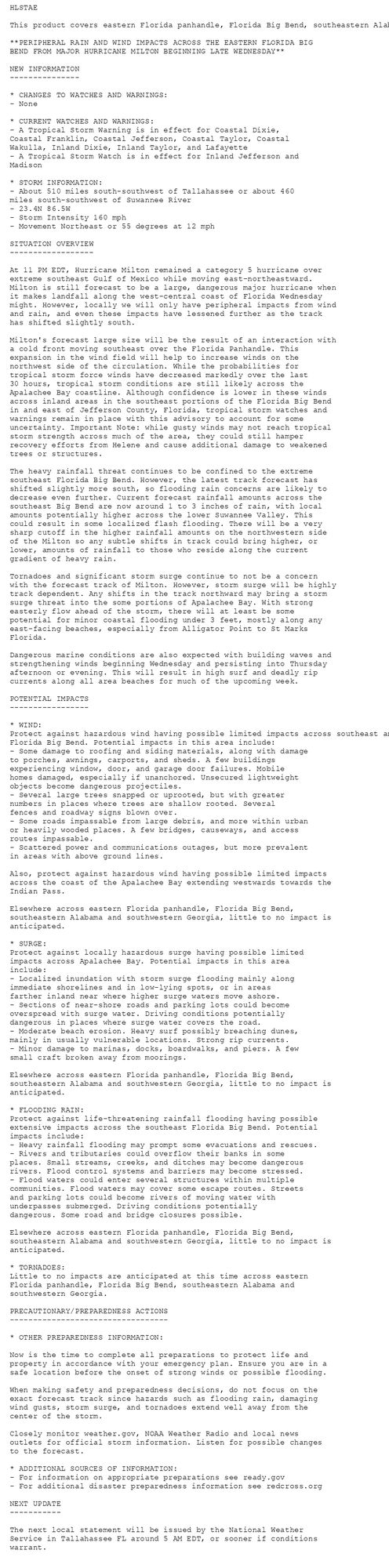 HLSTAE

This product covers eastern Florida panhandle, Florida Big Bend, southeastern Alabama and southwestern Georgia

**PERIPHERAL RAIN AND WIND IMPACTS ACROSS THE EASTERN FLORIDA BIG
BEND FROM MAJOR HURRICANE MILTON BEGINNING LATE WEDNESDAY**

NEW INFORMATION
---------------

* CHANGES TO WATCHES AND WARNINGS:
- None

* CURRENT WATCHES AND WARNINGS:
- A Tropical Storm Warning is in effect for Coastal Dixie,
Coastal Franklin, Coastal Jefferson, Coastal Taylor, Coastal
Wakulla, Inland Dixie, Inland Taylor, and Lafayette
- A Tropical Storm Watch is in effect for Inland Jefferson and
Madison

* STORM INFORMATION:
- About 510 miles south-southwest of Tallahassee or about 460
miles south-southwest of Suwannee River
- 23.4N 86.5W
- Storm Intensity 160 mph
- Movement Northeast or 55 degrees at 12 mph

SITUATION OVERVIEW
------------------

At 11 PM EDT, Hurricane Milton remained a category 5 hurricane over
extreme southeast Gulf of Mexico while moving east-northeastward.
Milton is still forecast to be a large, dangerous major hurricane when
it makes landfall along the west-central coast of Florida Wednesday
might. However, locally we will only have peripheral impacts from wind
and rain, and even these impacts have lessened further as the track
has shifted slightly south.

Milton's forecast large size will be the result of an interaction with
a cold front moving southeast over the Florida Panhandle. This
expansion in the wind field will help to increase winds on the
northwest side of the circulation. While the probabilities for
tropical storm force winds have decreased markedly over the last
30 hours, tropical storm conditions are still likely across the
Apalachee Bay coastline. Although confidence is lower in these winds
across inland areas in the southeast portions of the Florida Big Bend
in and east of Jefferson County, Florida, tropical storm watches and
warnings remain in place with this advisory to account for some
uncertainty. Important Note: while gusty winds may not reach tropical
storm strength across much of the area, they could still hamper
recovery efforts from Helene and cause additional damage to weakened
trees or structures.

The heavy rainfall threat continues to be confined to the extreme
southeast Florida Big Bend. However, the latest track forecast has
shifted slightly more south, so flooding rain concerns are likely to
decrease even further. Current forecast rainfall amounts across the
southeast Big Bend are now around 1 to 3 inches of rain, with local
amounts potentially higher across the lower Suwannee Valley. This
could result in some localized flash flooding. There will be a very
sharp cutoff in the higher rainfall amounts on the northwestern side
of the Milton so any subtle shifts in track could bring higher, or
lower, amounts of rainfall to those who reside along the current
gradient of heavy rain.

Tornadoes and significant storm surge continue to not be a concern
with the forecast track of Milton. However, storm surge will be highly
track dependent. Any shifts in the track northward may bring a storm
surge threat into the some portions of Apalachee Bay. With strong
easterly flow ahead of the storm, there will at least be some
potential for minor coastal flooding under 3 feet, mostly along any
east-facing beaches, especially from Alligator Point to St Marks
Florida.

Dangerous marine conditions are also expected with building waves and
strengthening winds beginning Wednesday and persisting into Thursday
afternoon or evening. This will result in high surf and deadly rip
currents along all area beaches for much of the upcoming week.

POTENTIAL IMPACTS
-----------------

* WIND:
Protect against hazardous wind having possible limited impacts across southeast and coastal
Florida Big Bend. Potential impacts in this area include:
- Some damage to roofing and siding materials, along with damage
to porches, awnings, carports, and sheds. A few buildings
experiencing window, door, and garage door failures. Mobile
homes damaged, especially if unanchored. Unsecured lightweight
objects become dangerous projectiles.
- Several large trees snapped or uprooted, but with greater
numbers in places where trees are shallow rooted. Several
fences and roadway signs blown over.
- Some roads impassable from large debris, and more within urban
or heavily wooded places. A few bridges, causeways, and access
routes impassable.
- Scattered power and communications outages, but more prevalent
in areas with above ground lines.

Also, protect against hazardous wind having possible limited impacts
across the coast of the Apalachee Bay extending westwards towards the
Indian Pass.

Elsewhere across eastern Florida panhandle, Florida Big Bend,
southeastern Alabama and southwestern Georgia, little to no impact is
anticipated.

* SURGE:
Protect against locally hazardous surge having possible limited
impacts across Apalachee Bay. Potential impacts in this area
include:
- Localized inundation with storm surge flooding mainly along
immediate shorelines and in low-lying spots, or in areas
farther inland near where higher surge waters move ashore.
- Sections of near-shore roads and parking lots could become
overspread with surge water. Driving conditions potentially
dangerous in places where surge water covers the road.
- Moderate beach erosion. Heavy surf possibly breaching dunes,
mainly in usually vulnerable locations. Strong rip currents.
- Minor damage to marinas, docks, boardwalks, and piers. A few
small craft broken away from moorings.

Elsewhere across eastern Florida panhandle, Florida Big Bend,
southeastern Alabama and southwestern Georgia, little to no impact is
anticipated.

* FLOODING RAIN:
Protect against life-threatening rainfall flooding having possible
extensive impacts across the southeast Florida Big Bend. Potential
impacts include:
- Heavy rainfall flooding may prompt some evacuations and rescues.
- Rivers and tributaries could overflow their banks in some
places. Small streams, creeks, and ditches may become dangerous
rivers. Flood control systems and barriers may become stressed.
- Flood waters could enter several structures within multiple
communities. Flood waters may cover some escape routes. Streets
and parking lots could become rivers of moving water with
underpasses submerged. Driving conditions potentially
dangerous. Some road and bridge closures possible.

Elsewhere across eastern Florida panhandle, Florida Big Bend,
southeastern Alabama and southwestern Georgia, little to no impact is
anticipated.

* TORNADOES:
Little to no impacts are anticipated at this time across eastern
Florida panhandle, Florida Big Bend, southeastern Alabama and
southwestern Georgia.

PRECAUTIONARY/PREPAREDNESS ACTIONS
----------------------------------

* OTHER PREPAREDNESS INFORMATION:

Now is the time to complete all preparations to protect life and
property in accordance with your emergency plan. Ensure you are in a
safe location before the onset of strong winds or possible flooding.

When making safety and preparedness decisions, do not focus on the
exact forecast track since hazards such as flooding rain, damaging
wind gusts, storm surge, and tornadoes extend well away from the
center of the storm.

Closely monitor weather.gov, NOAA Weather Radio and local news
outlets for official storm information. Listen for possible changes
to the forecast.

* ADDITIONAL SOURCES OF INFORMATION:
- For information on appropriate preparations see ready.gov
- For additional disaster preparedness information see redcross.org

NEXT UPDATE
-----------

The next local statement will be issued by the National Weather
Service in Tallahassee FL around 5 AM EDT, or sooner if conditions
warrant.