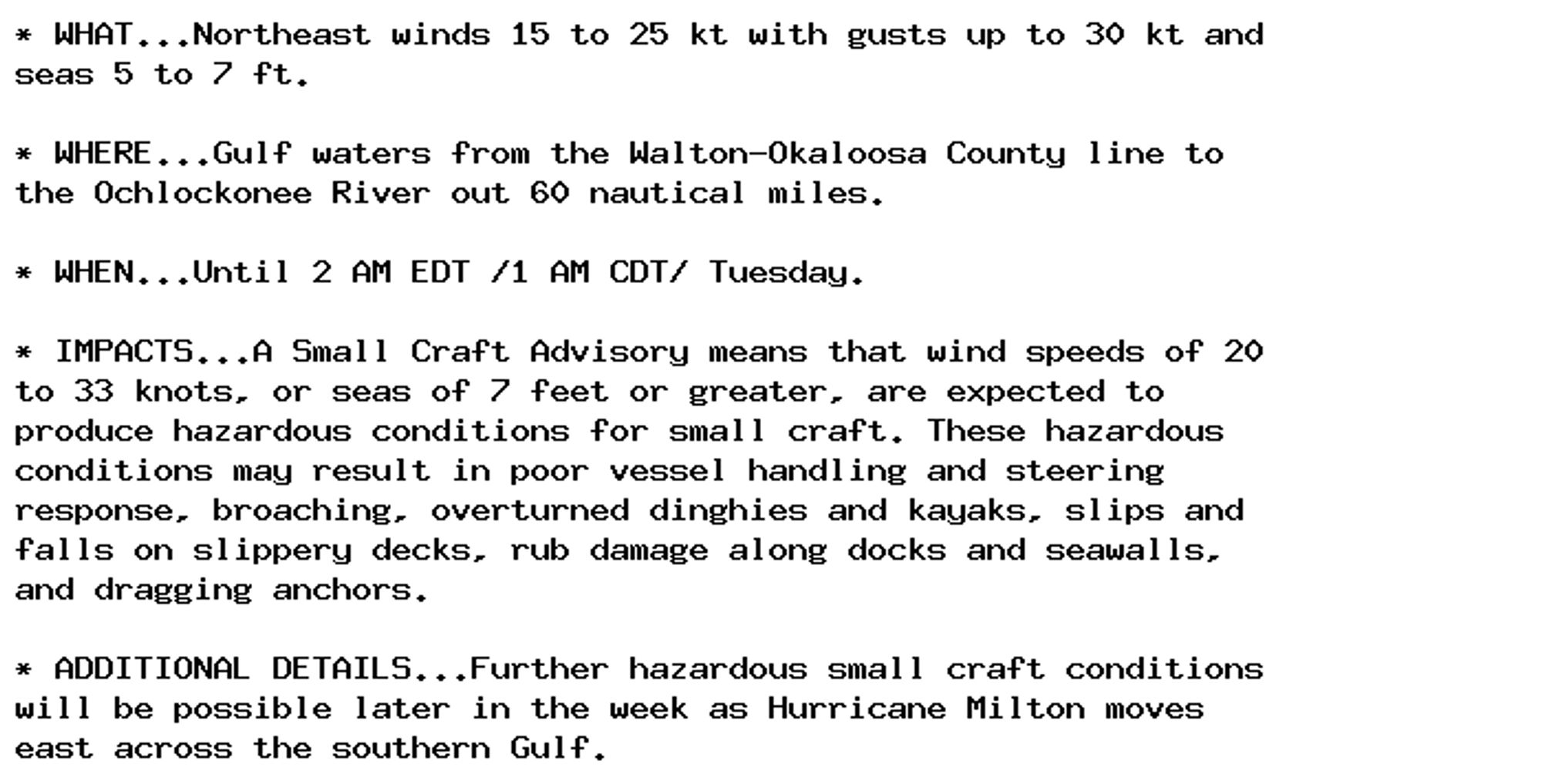 * WHAT...Northeast winds 15 to 25 kt with gusts up to 30 kt and
seas 5 to 7 ft.

* WHERE...Gulf waters from the Walton-Okaloosa County line to
the Ochlockonee River out 60 nautical miles.

* WHEN...Until 2 AM EDT /1 AM CDT/ Tuesday.

* IMPACTS...A Small Craft Advisory means that wind speeds of 20
to 33 knots, or seas of 7 feet or greater, are expected to
produce hazardous conditions for small craft. These hazardous
conditions may result in poor vessel handling and steering
response, broaching, overturned dinghies and kayaks, slips and
falls on slippery decks, rub damage along docks and seawalls,
and dragging anchors.

* ADDITIONAL DETAILS...Further hazardous small craft conditions
will be possible later in the week as Hurricane Milton moves
east across the southern Gulf.