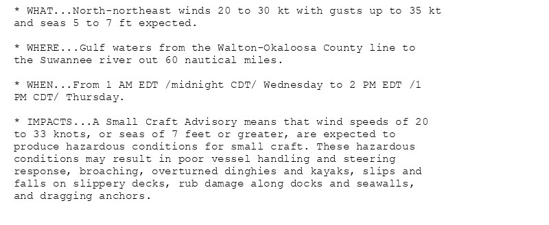 * WHAT...North-northeast winds 20 to 30 kt with gusts up to 35 kt
and seas 5 to 7 ft expected.

* WHERE...Gulf waters from the Walton-Okaloosa County line to
the Suwannee river out 60 nautical miles.

* WHEN...From 1 AM EDT /midnight CDT/ Wednesday to 2 PM EDT /1
PM CDT/ Thursday.

* IMPACTS...A Small Craft Advisory means that wind speeds of 20
to 33 knots, or seas of 7 feet or greater, are expected to
produce hazardous conditions for small craft. These hazardous
conditions may result in poor vessel handling and steering
response, broaching, overturned dinghies and kayaks, slips and
falls on slippery decks, rub damage along docks and seawalls,
and dragging anchors.