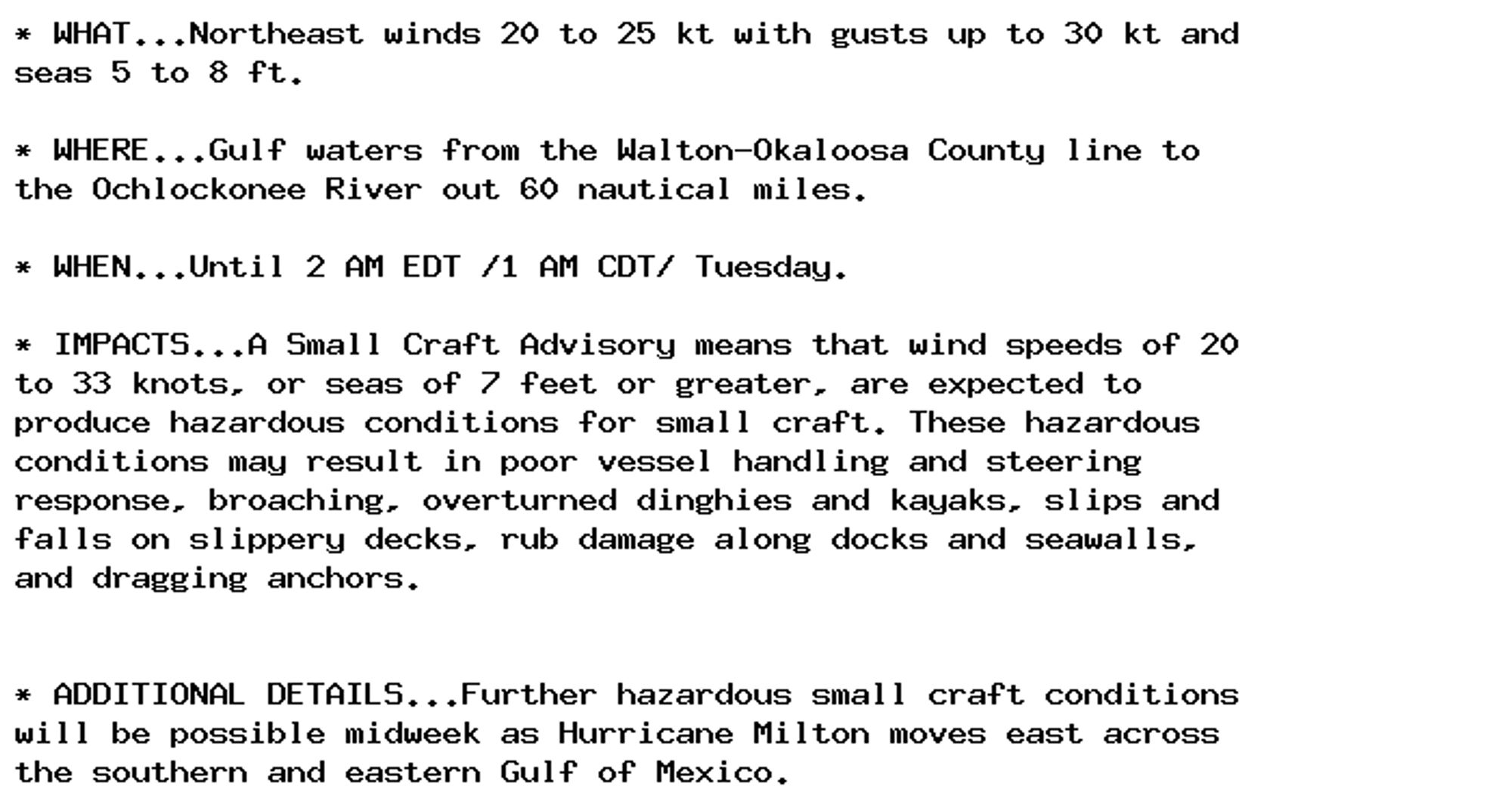 * WHAT...Northeast winds 20 to 25 kt with gusts up to 30 kt and
seas 5 to 8 ft.

* WHERE...Gulf waters from the Walton-Okaloosa County line to
the Ochlockonee River out 60 nautical miles.

* WHEN...Until 2 AM EDT /1 AM CDT/ Tuesday.

* IMPACTS...A Small Craft Advisory means that wind speeds of 20
to 33 knots, or seas of 7 feet or greater, are expected to
produce hazardous conditions for small craft. These hazardous
conditions may result in poor vessel handling and steering
response, broaching, overturned dinghies and kayaks, slips and
falls on slippery decks, rub damage along docks and seawalls,
and dragging anchors.


* ADDITIONAL DETAILS...Further hazardous small craft conditions
will be possible midweek as Hurricane Milton moves east across
the southern and eastern Gulf of Mexico.