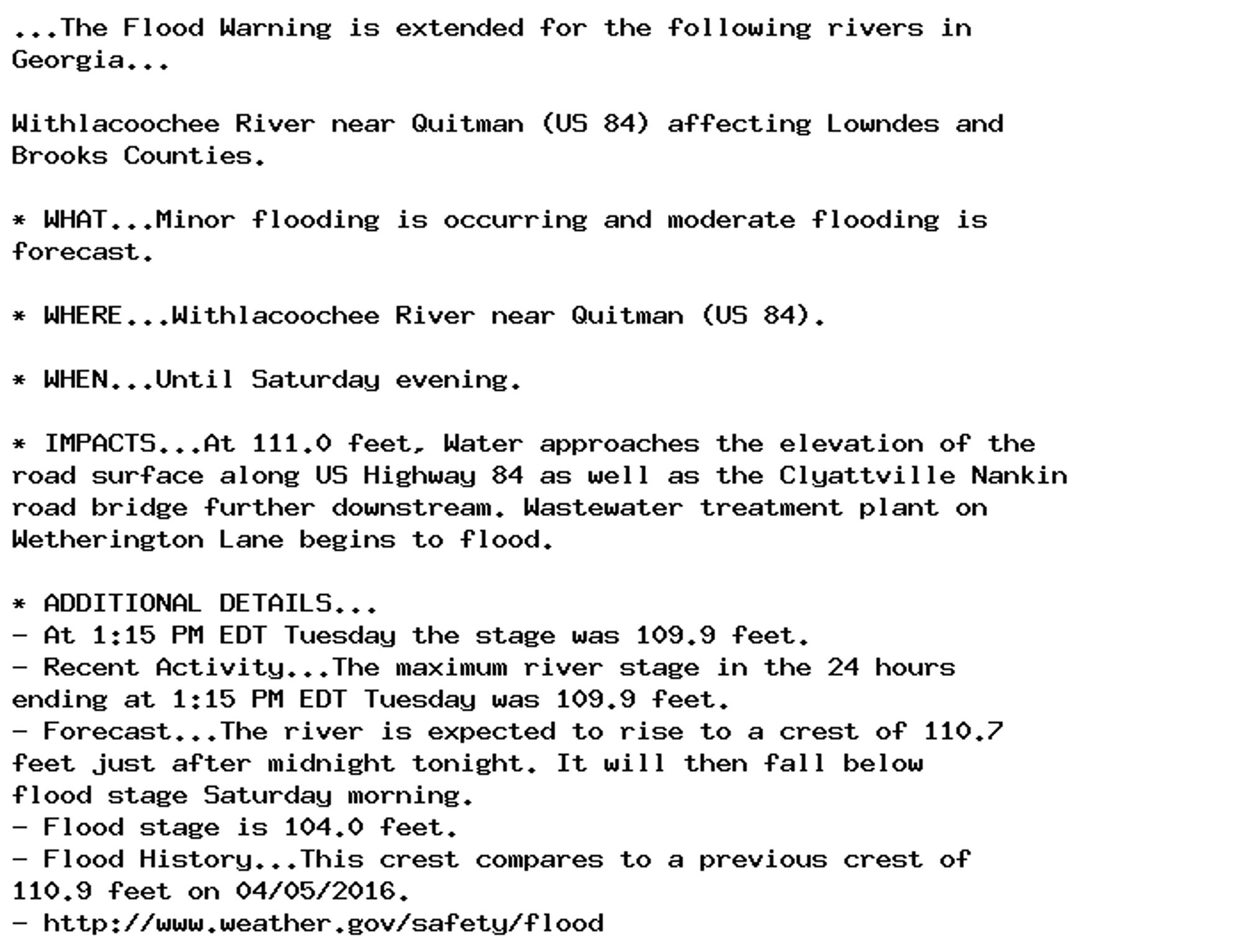 ...The Flood Warning is extended for the following rivers in
Georgia...

Withlacoochee River near Quitman (US 84) affecting Lowndes and
Brooks Counties.

* WHAT...Minor flooding is occurring and moderate flooding is
forecast.

* WHERE...Withlacoochee River near Quitman (US 84).

* WHEN...Until Saturday evening.

* IMPACTS...At 111.0 feet, Water approaches the elevation of the
road surface along US Highway 84 as well as the Clyattville Nankin
road bridge further downstream. Wastewater treatment plant on
Wetherington Lane begins to flood.

* ADDITIONAL DETAILS...
- At 1:15 PM EDT Tuesday the stage was 109.9 feet.
- Recent Activity...The maximum river stage in the 24 hours
ending at 1:15 PM EDT Tuesday was 109.9 feet.
- Forecast...The river is expected to rise to a crest of 110.7
feet just after midnight tonight. It will then fall below
flood stage Saturday morning.
- Flood stage is 104.0 feet.
- Flood History...This crest compares to a previous crest of
110.9 feet on 04/05/2016.
- http://www.weather.gov/safety/flood