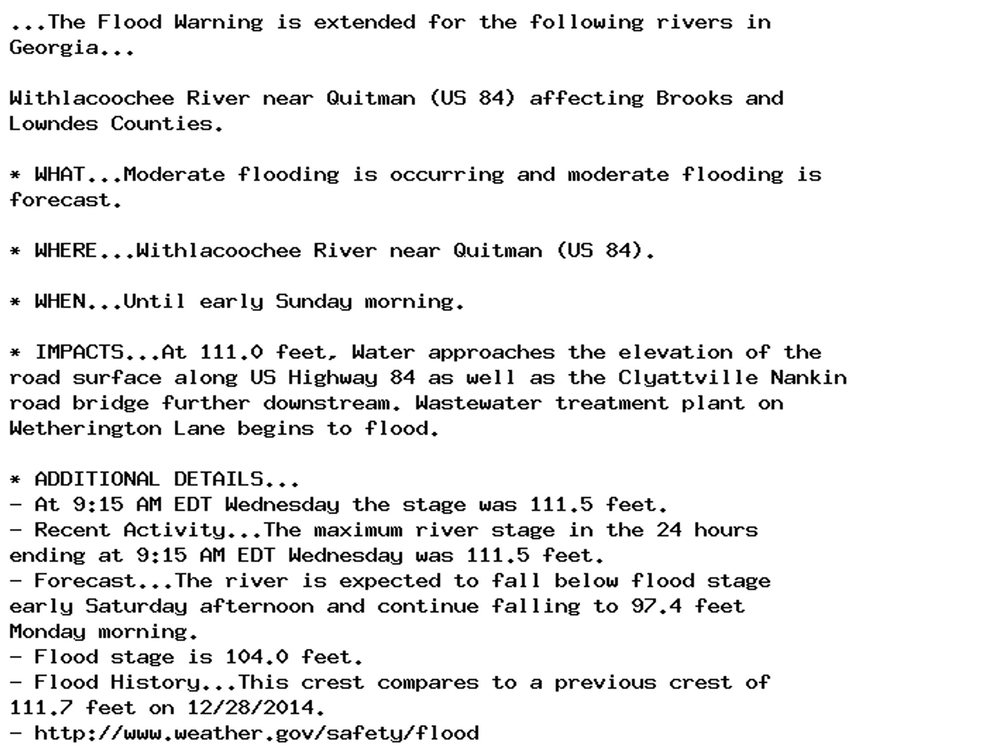 ...The Flood Warning is extended for the following rivers in
Georgia...

Withlacoochee River near Quitman (US 84) affecting Brooks and
Lowndes Counties.

* WHAT...Moderate flooding is occurring and moderate flooding is
forecast.

* WHERE...Withlacoochee River near Quitman (US 84).

* WHEN...Until early Sunday morning.

* IMPACTS...At 111.0 feet, Water approaches the elevation of the
road surface along US Highway 84 as well as the Clyattville Nankin
road bridge further downstream. Wastewater treatment plant on
Wetherington Lane begins to flood.

* ADDITIONAL DETAILS...
- At 9:15 AM EDT Wednesday the stage was 111.5 feet.
- Recent Activity...The maximum river stage in the 24 hours
ending at 9:15 AM EDT Wednesday was 111.5 feet.
- Forecast...The river is expected to fall below flood stage
early Saturday afternoon and continue falling to 97.4 feet
Monday morning.
- Flood stage is 104.0 feet.
- Flood History...This crest compares to a previous crest of
111.7 feet on 12/28/2014.
- http://www.weather.gov/safety/flood