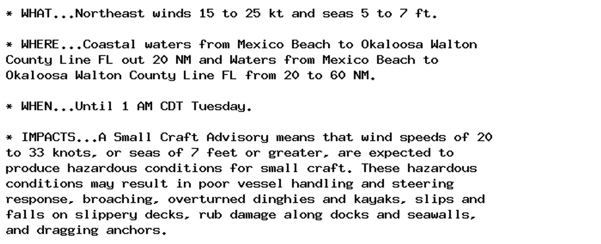 * WHAT...Northeast winds 15 to 25 kt and seas 5 to 7 ft.

* WHERE...Coastal waters from Mexico Beach to Okaloosa Walton
County Line FL out 20 NM and Waters from Mexico Beach to
Okaloosa Walton County Line FL from 20 to 60 NM.

* WHEN...Until 1 AM CDT Tuesday.

* IMPACTS...A Small Craft Advisory means that wind speeds of 20
to 33 knots, or seas of 7 feet or greater, are expected to
produce hazardous conditions for small craft. These hazardous
conditions may result in poor vessel handling and steering
response, broaching, overturned dinghies and kayaks, slips and
falls on slippery decks, rub damage along docks and seawalls,
and dragging anchors.