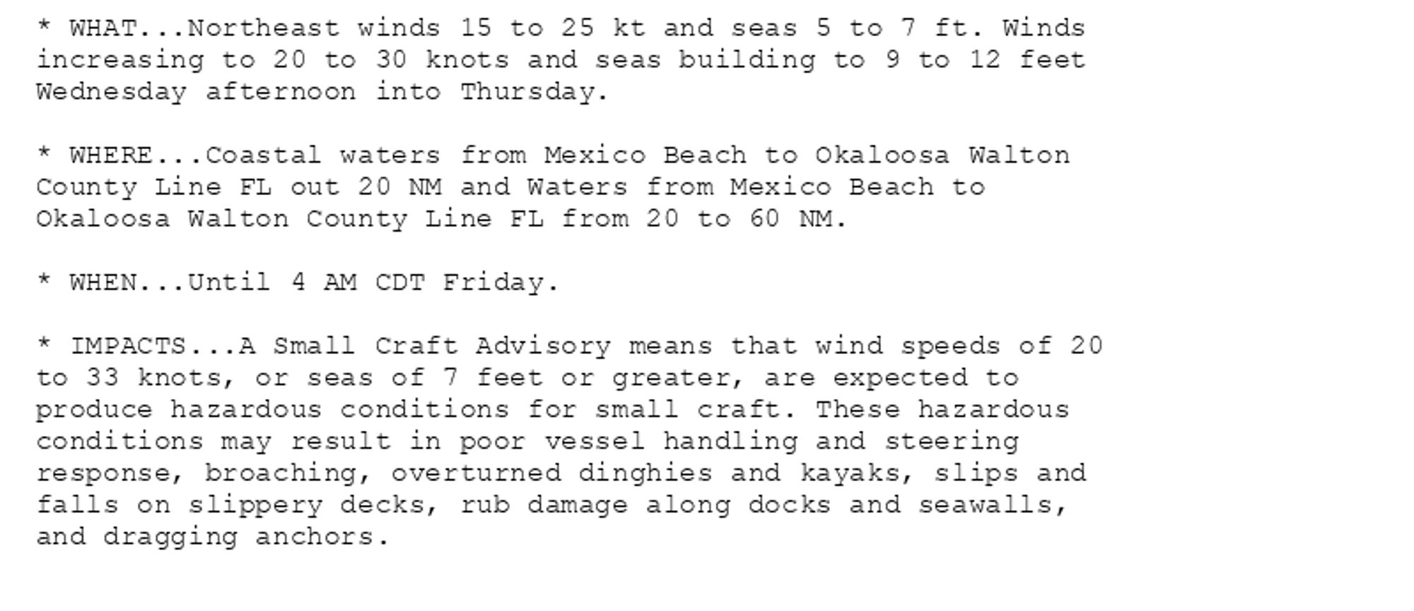 * WHAT...Northeast winds 15 to 25 kt and seas 5 to 7 ft. Winds
increasing to 20 to 30 knots and seas building to 9 to 12 feet
Wednesday afternoon into Thursday.

* WHERE...Coastal waters from Mexico Beach to Okaloosa Walton
County Line FL out 20 NM and Waters from Mexico Beach to
Okaloosa Walton County Line FL from 20 to 60 NM.

* WHEN...Until 4 AM CDT Friday.

* IMPACTS...A Small Craft Advisory means that wind speeds of 20
to 33 knots, or seas of 7 feet or greater, are expected to
produce hazardous conditions for small craft. These hazardous
conditions may result in poor vessel handling and steering
response, broaching, overturned dinghies and kayaks, slips and
falls on slippery decks, rub damage along docks and seawalls,
and dragging anchors.