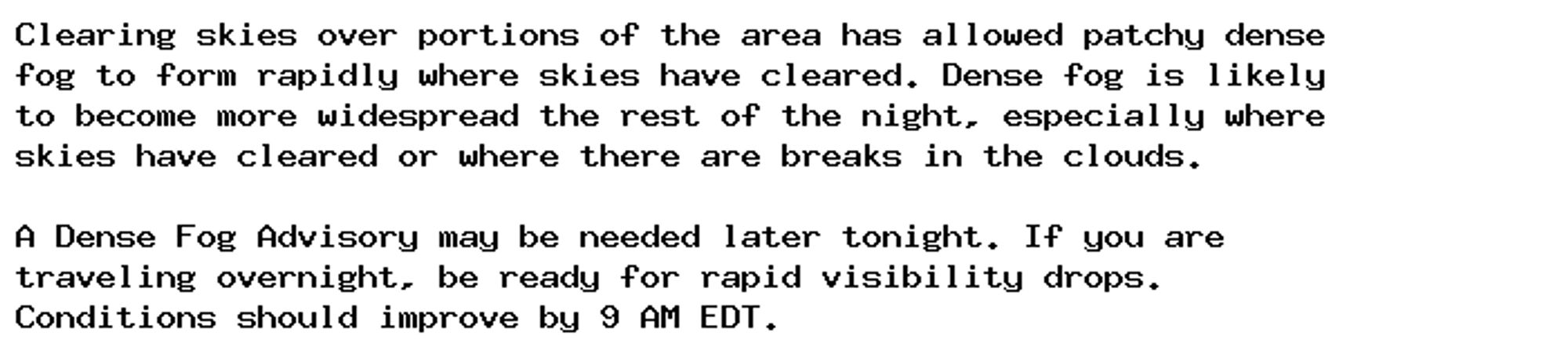 Clearing skies over portions of the area has allowed patchy dense
fog to form rapidly where skies have cleared. Dense fog is likely
to become more widespread the rest of the night, especially where
skies have cleared or where there are breaks in the clouds.

A Dense Fog Advisory may be needed later tonight. If you are
traveling overnight, be ready for rapid visibility drops.
Conditions should improve by 9 AM EDT.