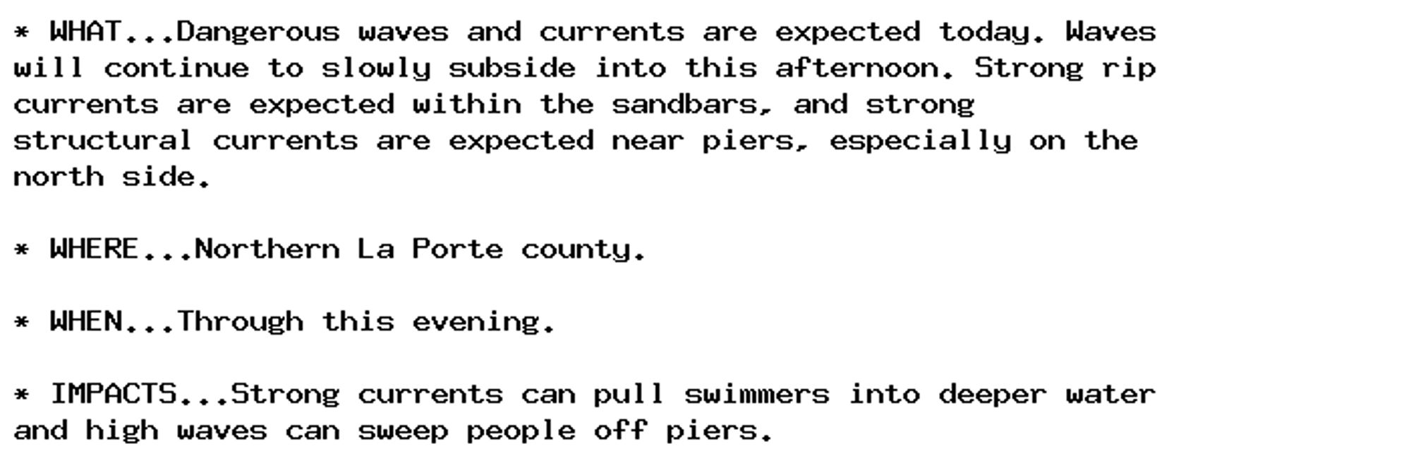 * WHAT...Dangerous waves and currents are expected today. Waves
will continue to slowly subside into this afternoon. Strong rip
currents are expected within the sandbars, and strong
structural currents are expected near piers, especially on the
north side.

* WHERE...Northern La Porte county.

* WHEN...Through this evening.

* IMPACTS...Strong currents can pull swimmers into deeper water
and high waves can sweep people off piers.