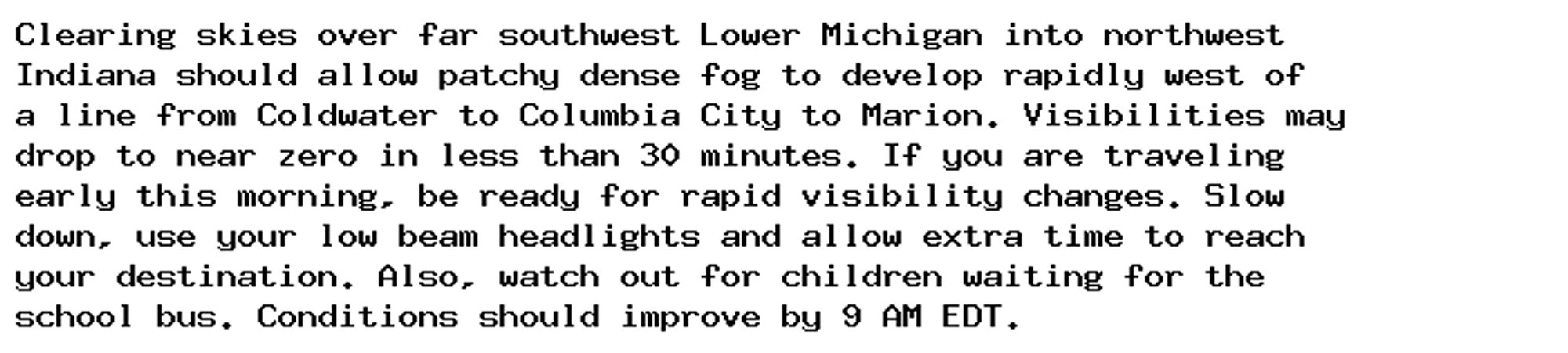 Clearing skies over far southwest Lower Michigan into northwest
Indiana should allow patchy dense fog to develop rapidly west of
a line from Coldwater to Columbia City to Marion. Visibilities may
drop to near zero in less than 30 minutes. If you are traveling
early this morning, be ready for rapid visibility changes. Slow
down, use your low beam headlights and allow extra time to reach
your destination. Also, watch out for children waiting for the
school bus. Conditions should improve by 9 AM EDT.