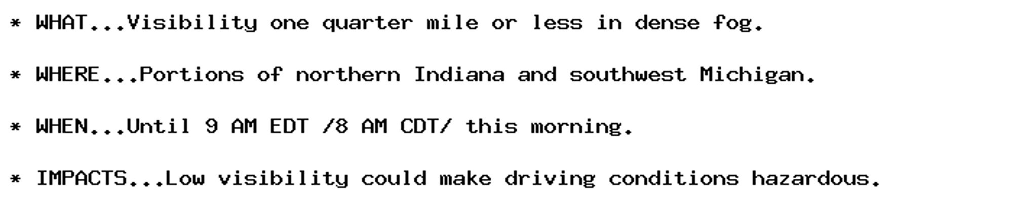 * WHAT...Visibility one quarter mile or less in dense fog.

* WHERE...Portions of northern Indiana and southwest Michigan.

* WHEN...Until 9 AM EDT /8 AM CDT/ this morning.

* IMPACTS...Low visibility could make driving conditions hazardous.