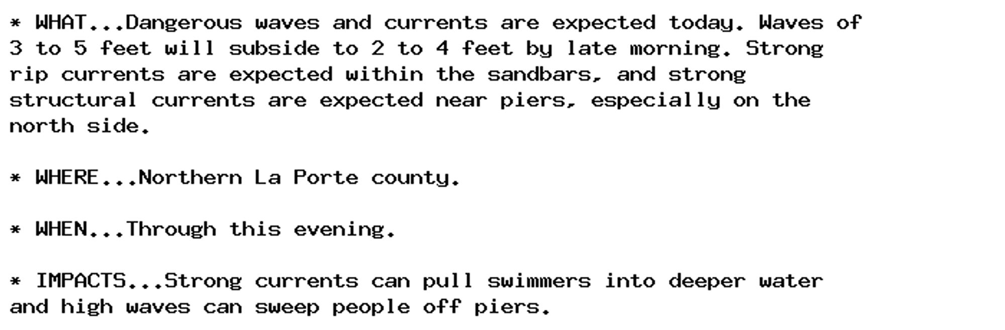 * WHAT...Dangerous waves and currents are expected today. Waves of
3 to 5 feet will subside to 2 to 4 feet by late morning. Strong
rip currents are expected within the sandbars, and strong
structural currents are expected near piers, especially on the
north side.

* WHERE...Northern La Porte county.

* WHEN...Through this evening.

* IMPACTS...Strong currents can pull swimmers into deeper water
and high waves can sweep people off piers.