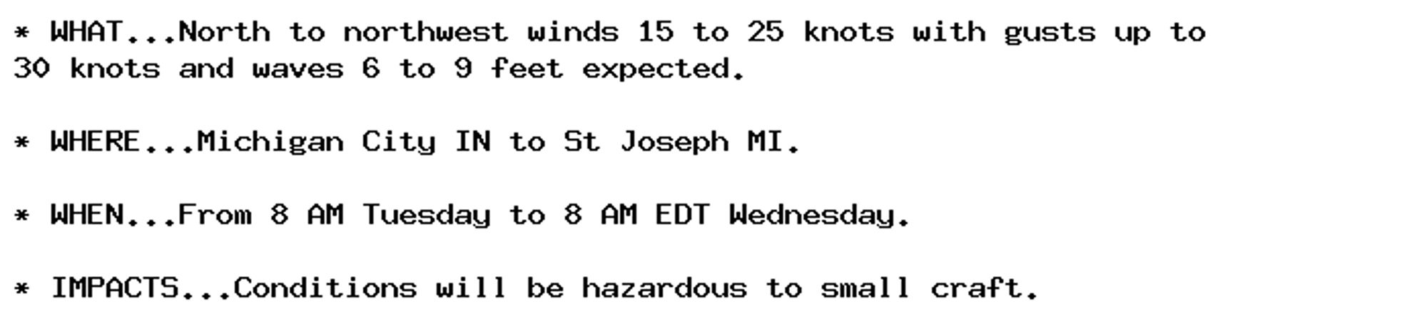 * WHAT...North to northwest winds 15 to 25 knots with gusts up to
30 knots and waves 6 to 9 feet expected.

* WHERE...Michigan City IN to St Joseph MI.

* WHEN...From 8 AM Tuesday to 8 AM EDT Wednesday.

* IMPACTS...Conditions will be hazardous to small craft.