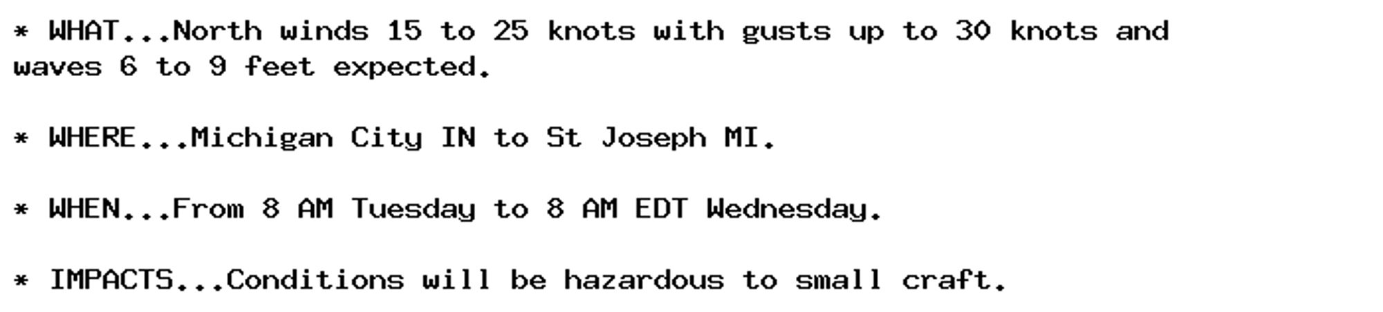 * WHAT...North winds 15 to 25 knots with gusts up to 30 knots and
waves 6 to 9 feet expected.

* WHERE...Michigan City IN to St Joseph MI.

* WHEN...From 8 AM Tuesday to 8 AM EDT Wednesday.

* IMPACTS...Conditions will be hazardous to small craft.