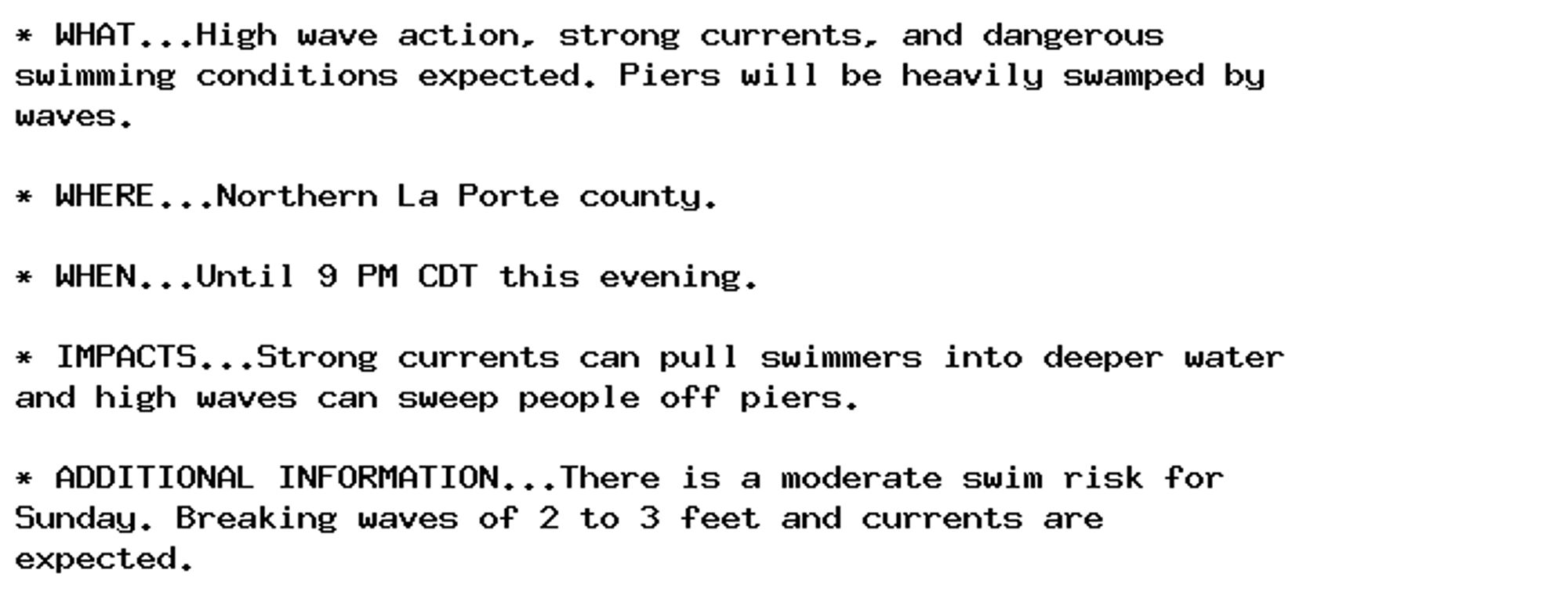 * WHAT...High wave action, strong currents, and dangerous
swimming conditions expected. Piers will be heavily swamped by
waves.

* WHERE...Northern La Porte county.

* WHEN...Until 9 PM CDT this evening.

* IMPACTS...Strong currents can pull swimmers into deeper water
and high waves can sweep people off piers.

* ADDITIONAL INFORMATION...There is a moderate swim risk for
Sunday. Breaking waves of 2 to 3 feet and currents are
expected.