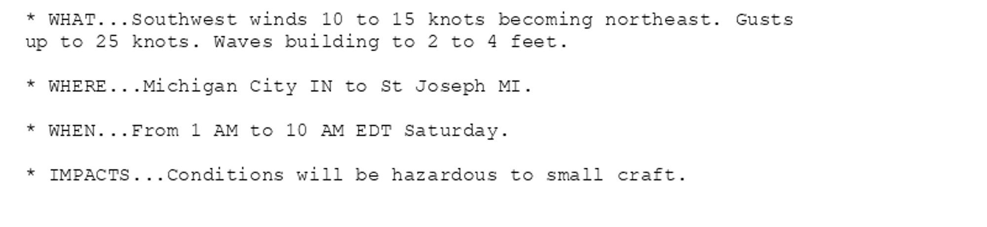 * WHAT...Southwest winds 10 to 15 knots becoming northeast. Gusts
up to 25 knots. Waves building to 2 to 4 feet.

* WHERE...Michigan City IN to St Joseph MI.

* WHEN...From 1 AM to 10 AM EDT Saturday.

* IMPACTS...Conditions will be hazardous to small craft.