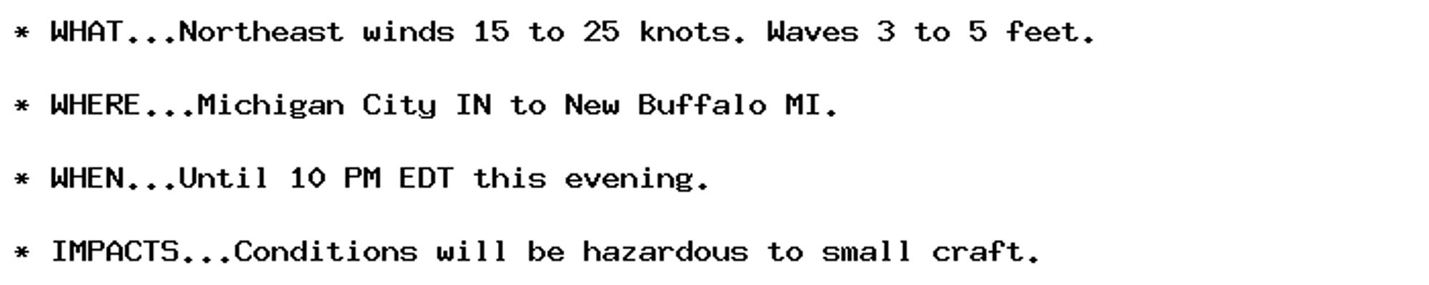 * WHAT...Northeast winds 15 to 25 knots. Waves 3 to 5 feet.

* WHERE...Michigan City IN to New Buffalo MI.

* WHEN...Until 10 PM EDT this evening.

* IMPACTS...Conditions will be hazardous to small craft.