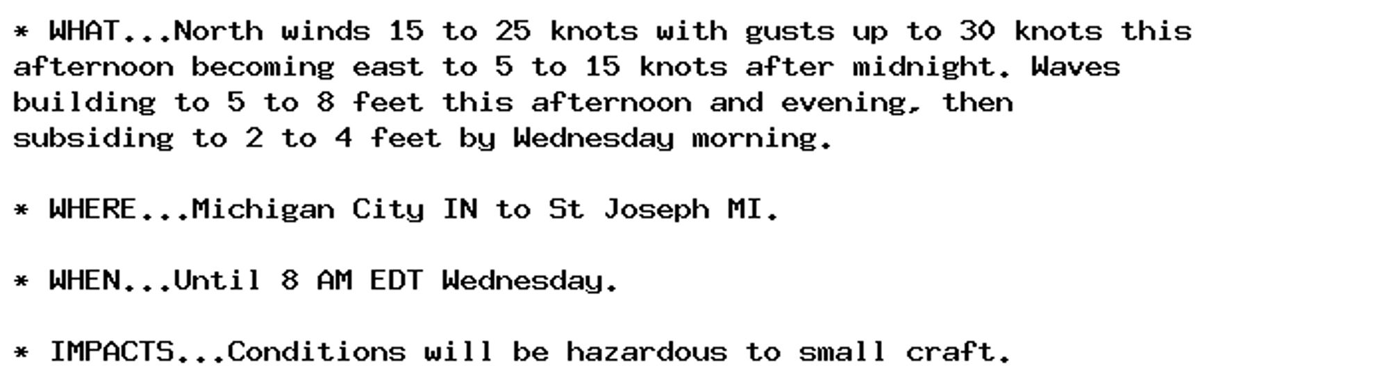 * WHAT...North winds 15 to 25 knots with gusts up to 30 knots this
afternoon becoming east to 5 to 15 knots after midnight. Waves
building to 5 to 8 feet this afternoon and evening, then
subsiding to 2 to 4 feet by Wednesday morning.

* WHERE...Michigan City IN to St Joseph MI.

* WHEN...Until 8 AM EDT Wednesday.

* IMPACTS...Conditions will be hazardous to small craft.