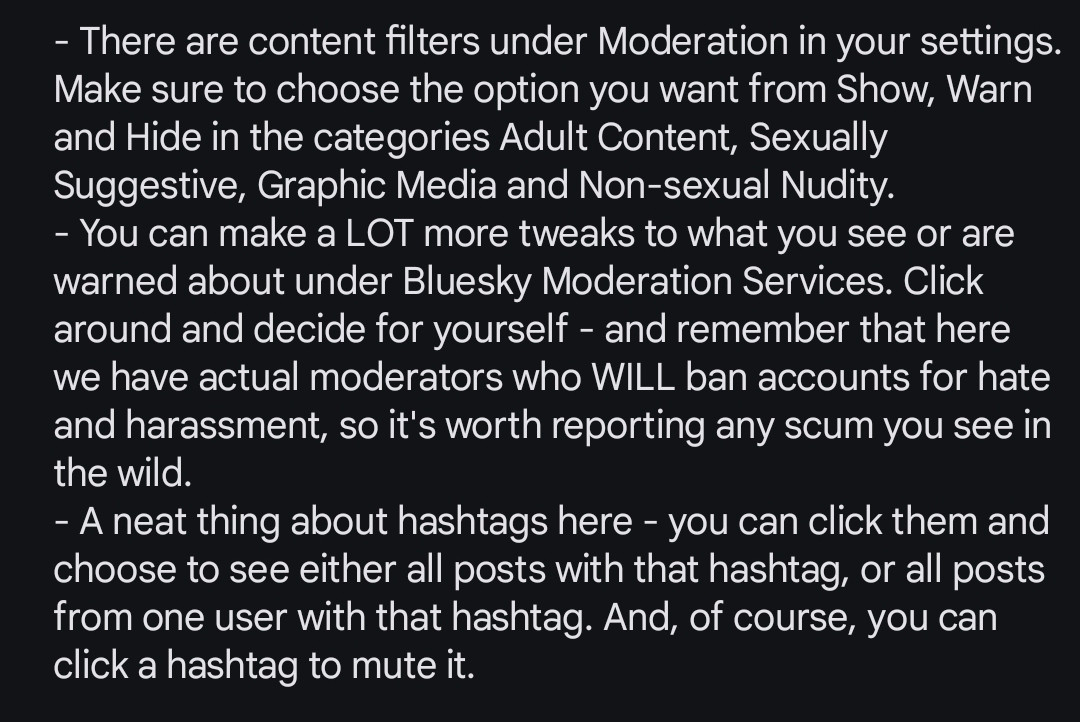 - There are content filters under Moderation in your settings. Make sure to choose the option you want from Show, Warn and Hide in the categories Adult Content, Sexually Suggestive, Graphic Media and Non-sexual Nudity. 
- You can make a LOT more tweaks to what you see or are warned about under Bluesky Moderation Services. Click around and decide for yourself - and remember that here we have actual moderators who WILL ban accounts for hate and harassment, so it's worth reporting any scum you see in the wild. 
- A neat thing about hashtags here - you can click them and choose to see either all posts with that hashtag, or all posts from one user with that hashtag. And, of course, you can click a hashtag to mute it.