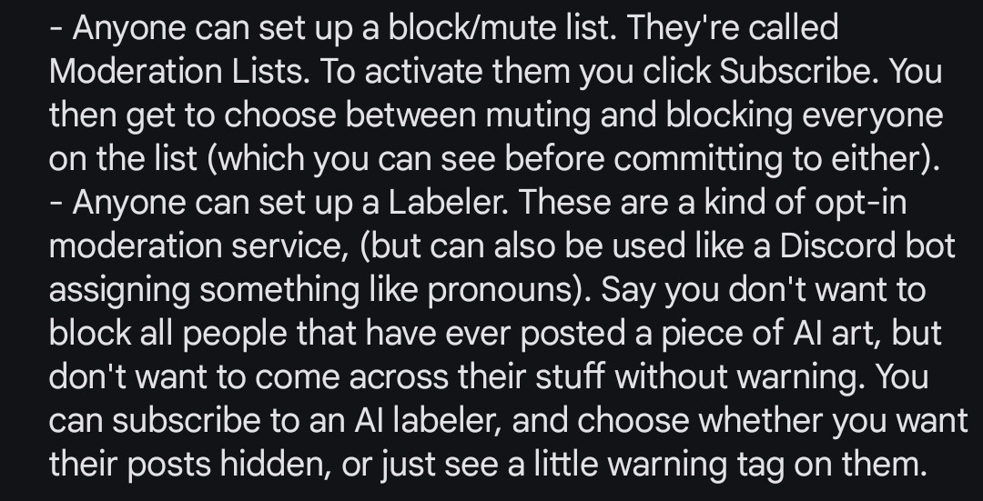 - Anyone can set up a block/mute list. They're called "Moderation Lists. To activate them you click "Subscribe". You then get to choose between muting and blocking everyone on the list (which you can see before committing to either). 
- Anyone can set up a Labeler. These are a kind of opt-in moderation service, (but can also be used like a Discord bot assigning something like pronouns). Say you don't want to block all people that have ever posted a piece of AI art, but don't want to come across their stuff without warning. You can subscribe to an AI labeler, and choose whether you want their posts hidden, or just see a little warning tag on them.