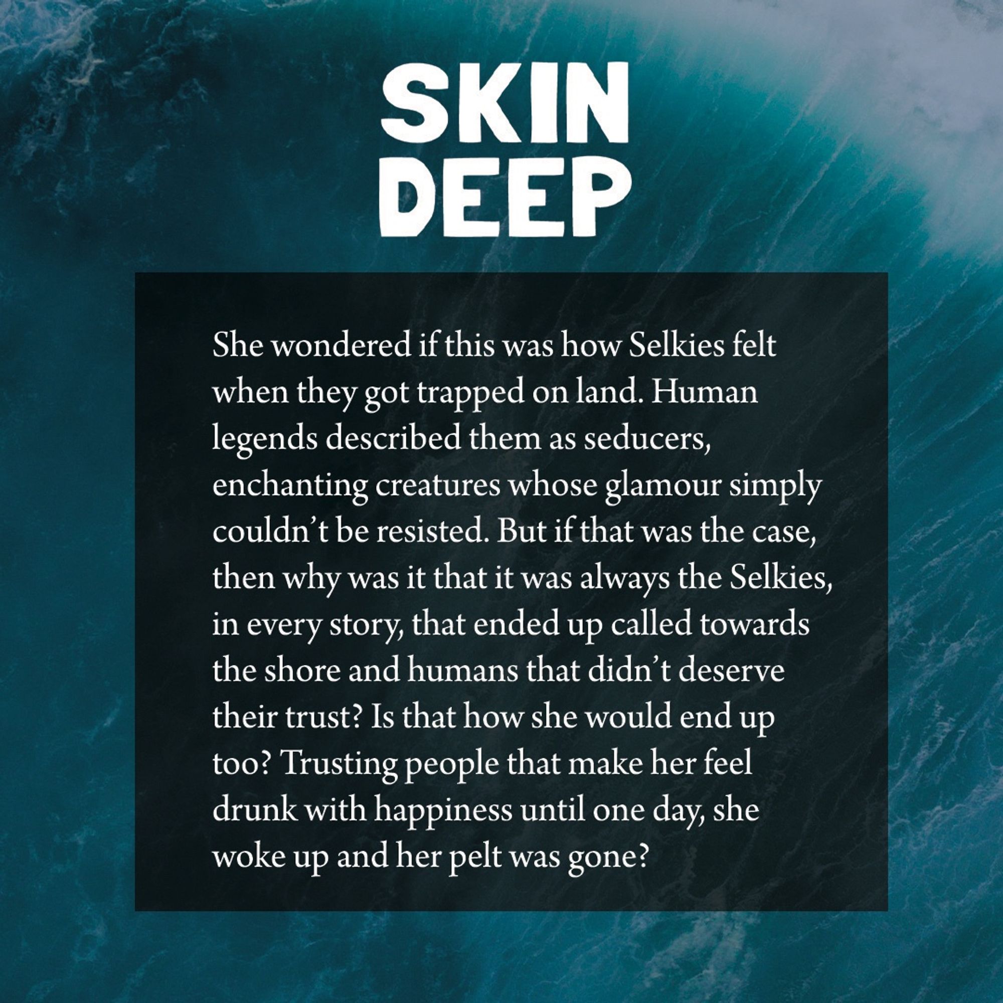 A promo image with white text on water background. Text:
She wondered if this was how Selkies felt when they got trapped on land. Human legends described them as seducers, enchanting creatures whose glamour simply couldn't be resisted. But if that was the case, then why was it that it was always the Selkies, in every story, that ended up called towards the shore and humans that didn't deserve their trust? Is that how she would end up too? Trusting people that make her feel drunk with happiness until one day, she woke up and her pelt was gone?