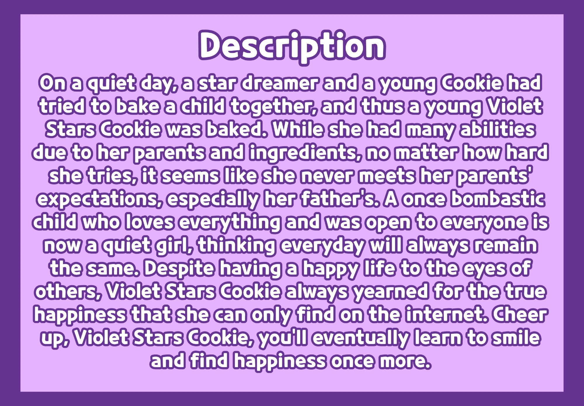 The story Description for Violet Stars Cookie. It reads

On a quiet day, a star dreamer and a young Cookie had tried to bake a child together, and thus a young Violet Stars Cookie was baked. While she had many abilities due to her parents and ingredients, no matter how hard she tries, it seems like she never meets her parents' expectations, especially her father's. A once bombastic child who loves everything and was open to everyone is now a quiet girl, thinking everyday will always remain the same. Despite having a happy life to the eyes of others, Violet Stars Cookie always yearned for the true happiness that she can only find on the internet. Cheer up, Violet Stars Cookie, you'll eventually learn to smile and find happiness once more.