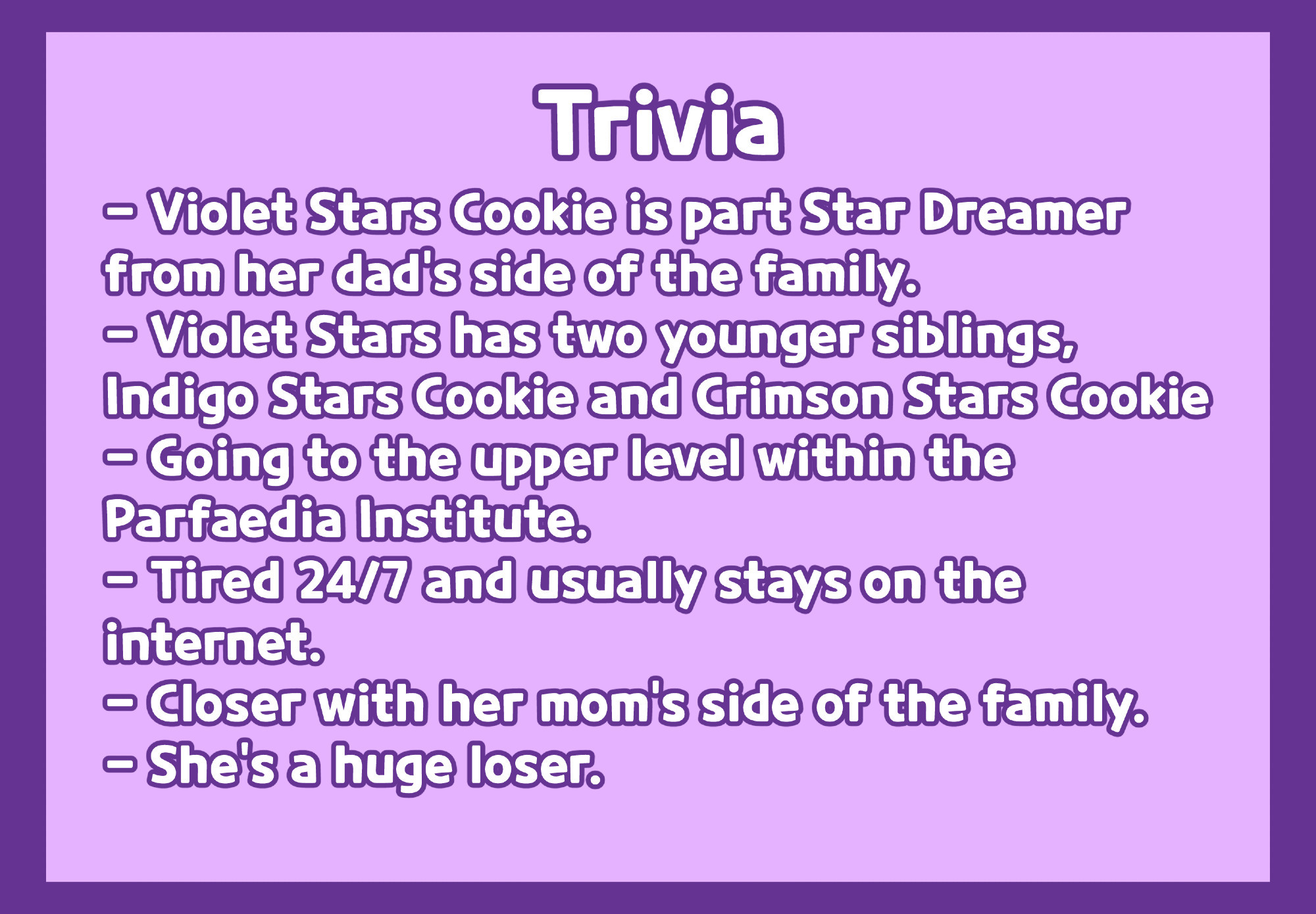 This is Violet Stars Cookie's trivia. In bullet points, the trivia says:
"Violet Stars Cookie is part Star Dreamer from her dad's side of the family."
"Violet Stars Cookie has two younger siblings, Indigo Stars Cookie and Crimson Stars Cookie"
"[She] is going to the upper level within the Parfaedia Institute" (The Parfaedia Institute is a magic academy in Cookie Run: Kingdom)
"[She is] Tired 24/7 and usually stays on the internet"
"[She is] Closer with her mom's side of the family."
"She's a huge loser"