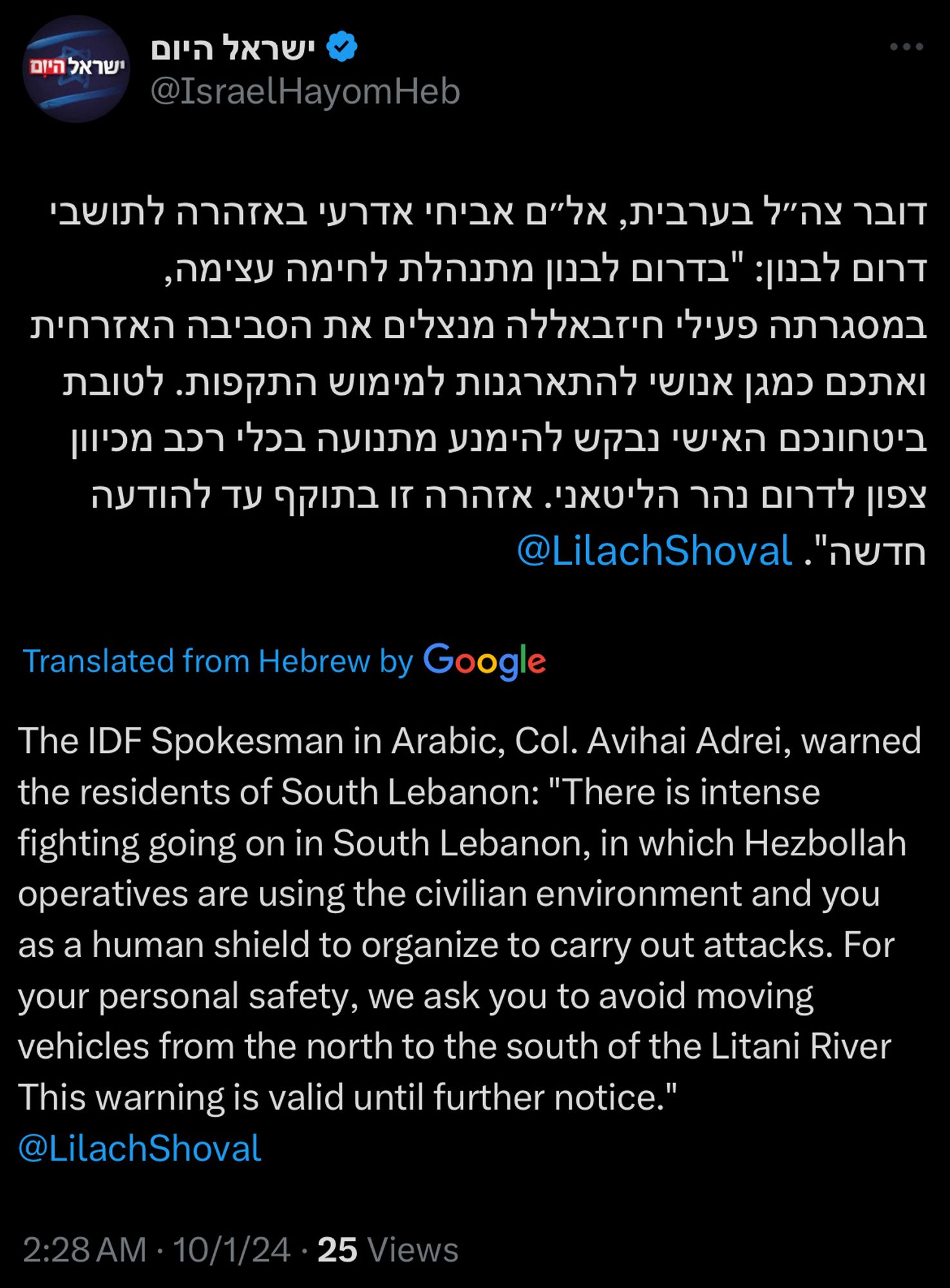 Tweet from Israel Hayom, translated from Hebrew:
The IDF Spokesman in Arabic, Col. Avihai Adrei, warned the residents of South Lebanon: "There is intense fighting going on in South Lebanon, in which Hezbollah operatives are using the civilian environment and you as a human shield to organize to carry out attacks. For your personal safety, we ask you to avoid moving vehicles from the north to the south of the Litani River This warning is valid until further notice."