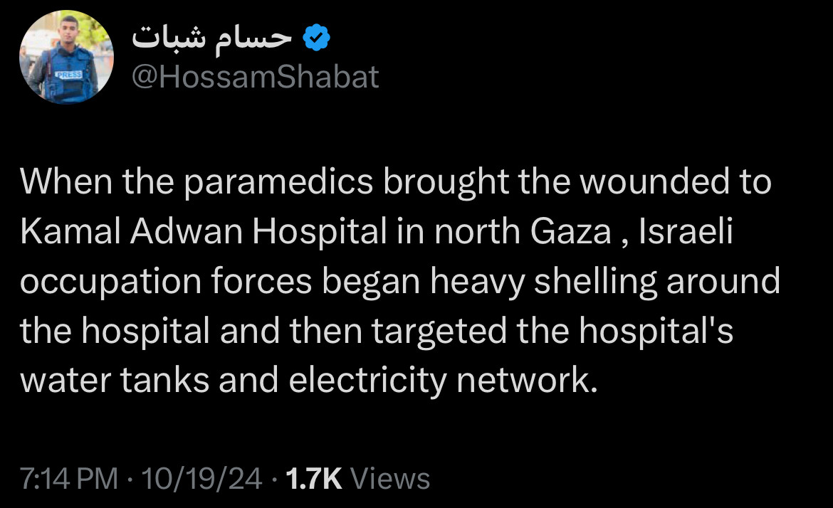 Tweet from Hossam Shabat:
When the paramedics brought the wounded to Kamal Adwan Hospital in north Gaza, Israeli occupation forces began heavy shelling around the hospital and then targeted the hospital's water tanks and electricity network.