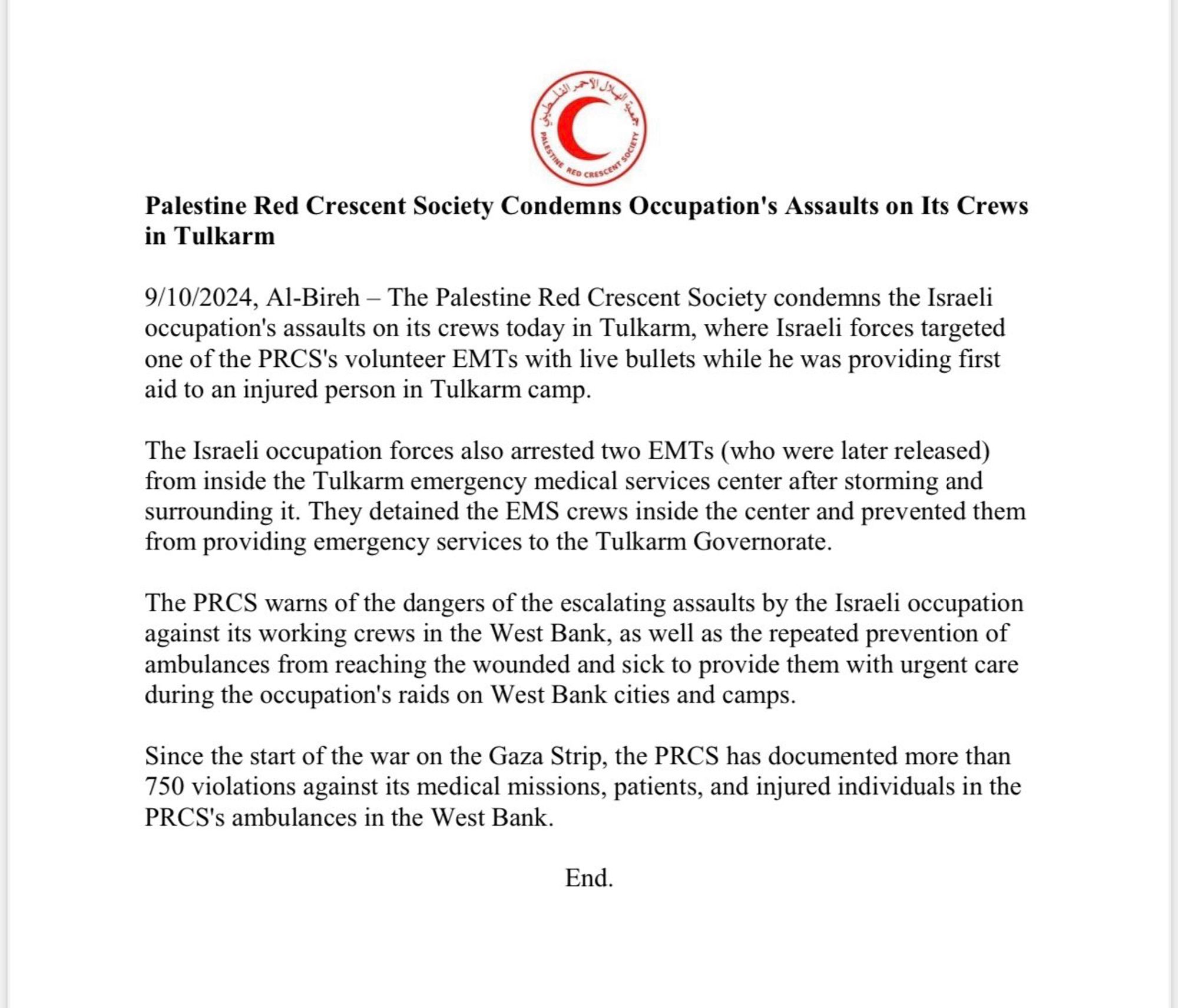 PRCS statement:
Palestine Red Crescent Society Condemns Occupation's Assaults on Its Crews in Tulkarm
9/10/2024, Al-Bireh - The Palestine Red Crescent Society condemns the Israeli occupation's assaults on its crews today in Tulkarm, where Israeli forces targeted one of the PRCS's volunteer EMTs with live bullets while he was providing first aid to an injured person in Tulkarm camp.
The Israeli occupation forces also arrested two EMTs (who were later released) from inside the Tulkarm emergency medical services center after storming and surrounding it. They detained the EMS crews inside the center and prevented them from providing emergency services to the Tulkarm Governorate.
The PRCS warns of the dangers of the escalating assaults by the Israeli occupation against its working crews in the West Bank, as well as the repeated prevention of ambulances from reaching the wounded and sick to provide them with urgent care during the occupation's raids on West Bank cities and camps.
Since the