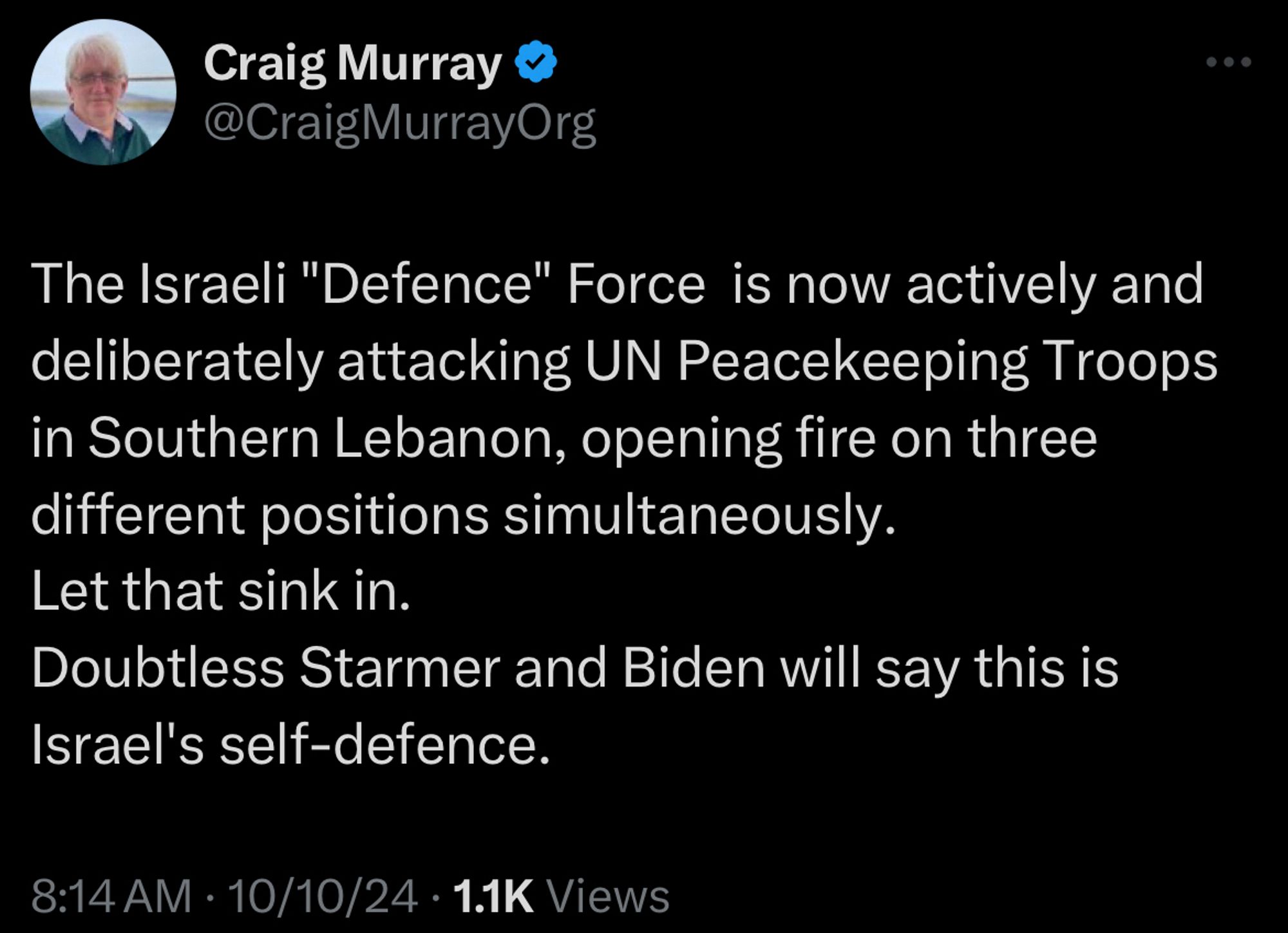 Tweet from Craig Murray:
The Israeli "Defence" Force is now actively and deliberately attacking UN Peacekeeping Troops in Southern Lebanon, opening fire on three different positions simultaneously.
Let that sink in.
Doubtless Starmer and Biden will say this is
Israel's self-defence.