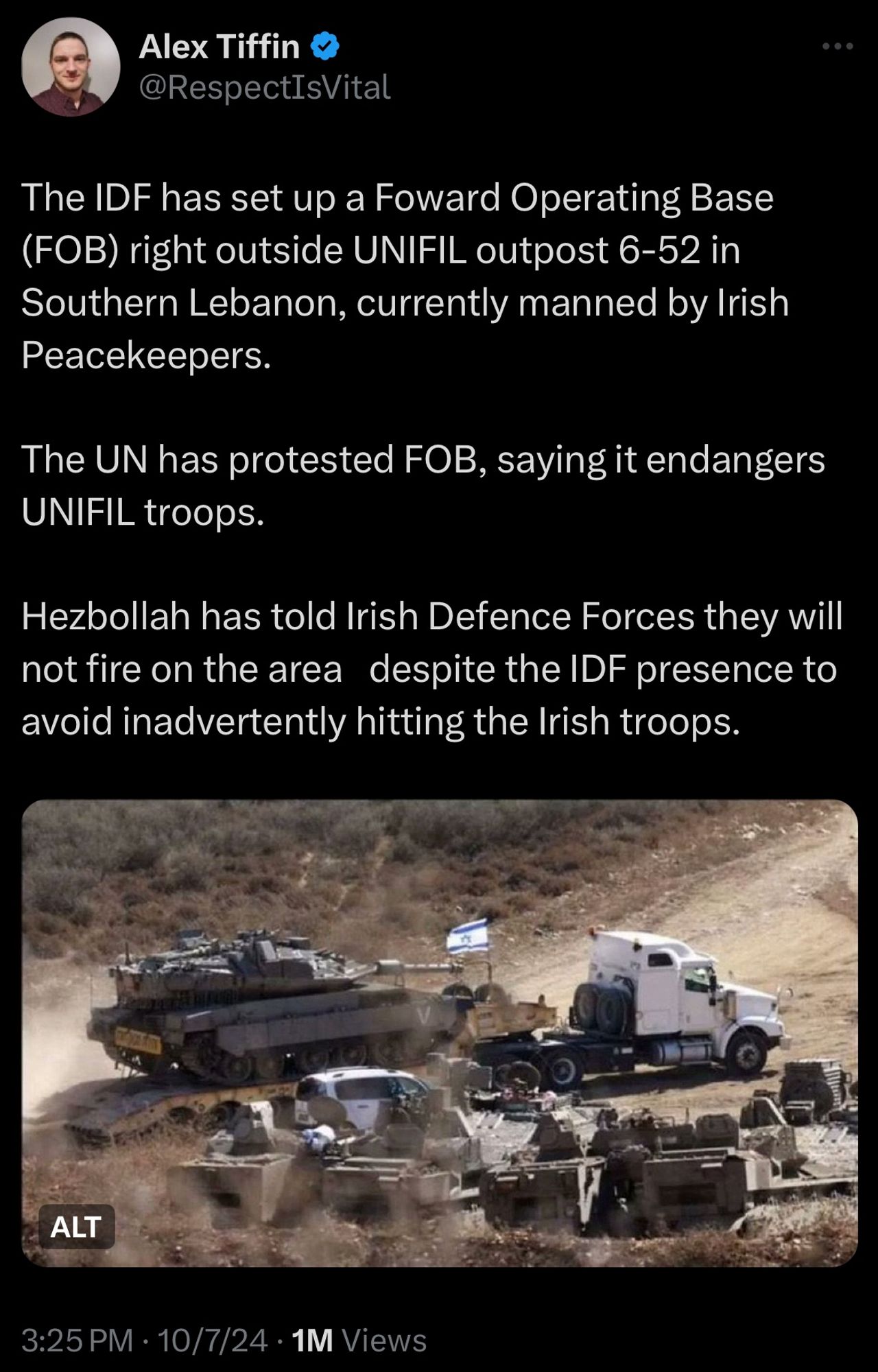 Tweet from Alex Tiffin:
The IDF has set up a Foward Operating Base
(FOB) right outside UNIFIL outpost 6-52 in Southern Lebanon, currently manned by Irish Peacekeepers.
The UN has protested FOB, saying it endangers
UNIFIL troops.
Hezbollah has told Irish Defence Forces they will not fire on the area despite the IDF presence to avoid inadvertently hitting the Irish troops.