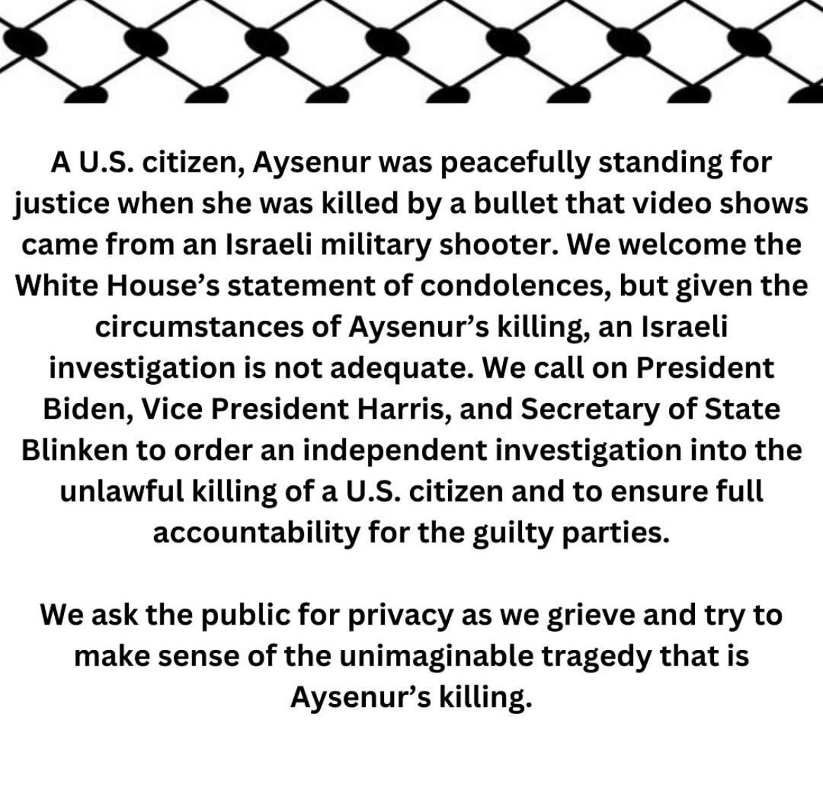 A U.S. citizen, Aysenur was peacefully standing for justice when she was killed by a bullet that video shows came from an Israeli military shooter. We welcome the White House's statement of condolences, but given the circumstances of Aysenur's killing, an Israeli investigation is not adequate. We call on President Biden, Vice President Harris, and Secretary of State Blinken to order an independent investigation into the unlawful killing of a U.S. citizen and to ensure full accountability for the guilty parties.
We ask the public for privacy as we grieve and try to make sense of the unimaginable tragedy that is Aysenur's killing.